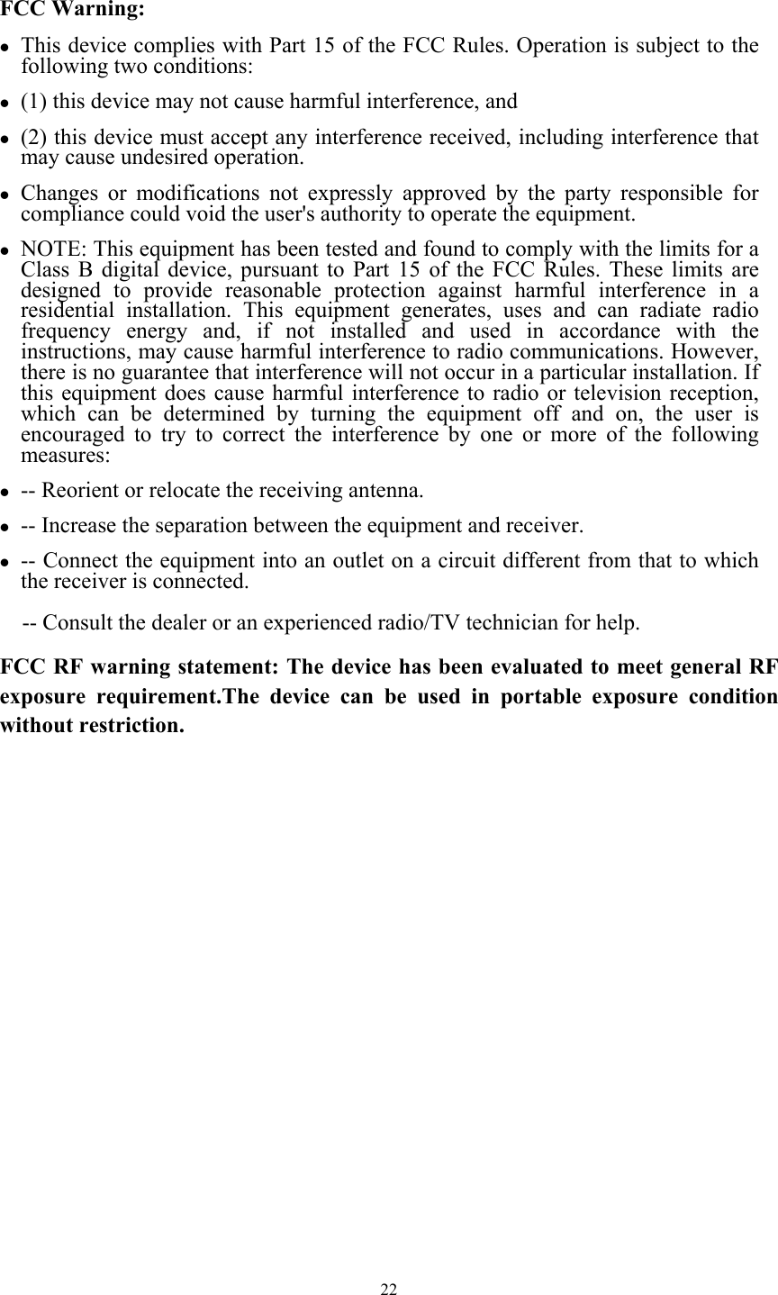  22 FCC Warning: z This device complies with Part 15 of the FCC Rules. Operation is subject to the following two conditions:   z (1) this device may not cause harmful interference, and z (2) this device must accept any interference received, including interference that may cause undesired operation. z Changes or modifications not expressly approved by the party responsible for compliance could void the user&apos;s authority to operate the equipment. z NOTE: This equipment has been tested and found to comply with the limits for a Class B digital device, pursuant to Part 15 of the FCC Rules. These limits are designed to provide reasonable protection against harmful interference in a residential installation. This equipment generates, uses and can radiate radio frequency energy and, if not installed and used in accordance with the instructions, may cause harmful interference to radio communications. However, there is no guarantee that interference will not occur in a particular installation. If this equipment does cause harmful interference to radio or television reception, which can be determined by turning the equipment off and on, the user is encouraged to try to correct the interference by one or more of the following measures: z -- Reorient or relocate the receiving antenna. z -- Increase the separation between the equipment and receiver. z -- Connect the equipment into an outlet on a circuit different from that to which the receiver is connected. -- Consult the dealer or an experienced radio/TV technician for help. FCC RF warning statement: The device has been evaluated to meet general RF exposure requirement.The device can be used in portable exposure condition without restriction.    