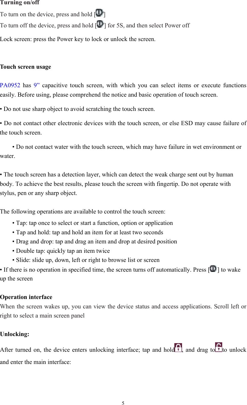  5  Turning on/off To turn on the device, press and hold [ ] To turn off the device, press and hold [ ] for 5S, and then select Power off Lock screen: press the Power key to lock or unlock the screen.   Touch screen usage  PA0952 has 9” capacitive touch screen, with which you can select items or execute functions easily. Before using, please comprehend the notice and basic operation of touch screen. • Do not use sharp object to avoid scratching the touch screen. • Do not contact other electronic devices with the touch screen, or else ESD may cause failure of the touch screen.  • Do not contact water with the touch screen, which may have failure in wet environment or water.   • The touch screen has a detection layer, which can detect the weak charge sent out by human body. To achieve the best results, please touch the screen with fingertip. Do not operate with stylus, pen or any sharp object.  The following operations are available to control the touch screen:  • Tap: tap once to select or start a function, option or application  • Tap and hold: tap and hold an item for at least two seconds  • Drag and drop: tap and drag an item and drop at desired position  • Double tap: quickly tap an item twice  • Slide: slide up, down, left or right to browse list or screen • If there is no operation in specified time, the screen turns off automatically. Press [ ] to wake up the screen   Operation interface When the screen wakes up, you can view the device status and access applications. Scroll left or right to select a main screen panel  Unlocking: After turned on, the device enters unlocking interface; tap and hold , and drag to to unlock and enter the main interface:  