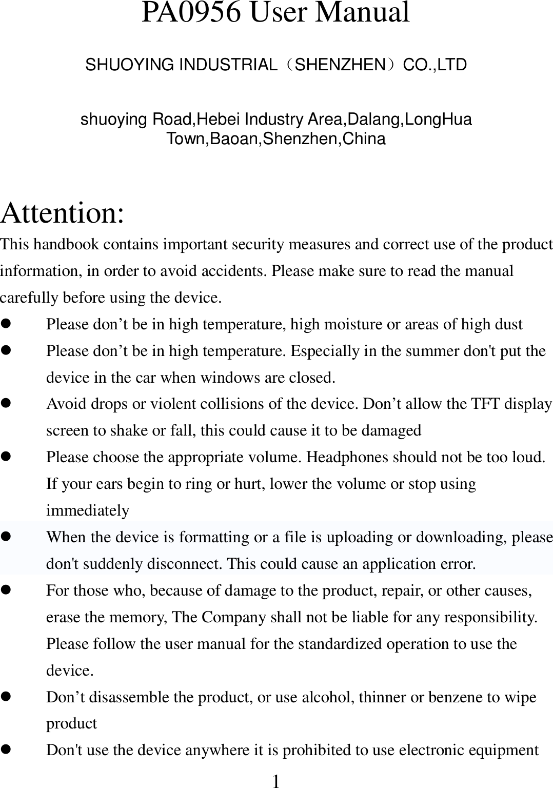   1 PA0956 User Manual  SHUOYING INDUSTRIAL（SHENZHEN）CO.,LTD  shuoying Road,Hebei Industry Area,Dalang,LongHua Town,Baoan,Shenzhen,China   Attention: This handbook contains important security measures and correct use of the product information, in order to avoid accidents. Please make sure to read the manual carefully before using the device.  Please don’t be in high temperature, high moisture or areas of high dust  Please don’t be in high temperature. Especially in the summer don&apos;t put the device in the car when windows are closed.  Avoid drops or violent collisions of the device. Don’t allow the TFT display screen to shake or fall, this could cause it to be damaged  Please choose the appropriate volume. Headphones should not be too loud. If your ears begin to ring or hurt, lower the volume or stop using immediately  When the device is formatting or a file is uploading or downloading, please don&apos;t suddenly disconnect. This could cause an application error.  For those who, because of damage to the product, repair, or other causes, erase the memory, The Company shall not be liable for any responsibility. Please follow the user manual for the standardized operation to use the device.  Don’t disassemble the product, or use alcohol, thinner or benzene to wipe product  Don&apos;t use the device anywhere it is prohibited to use electronic equipment 