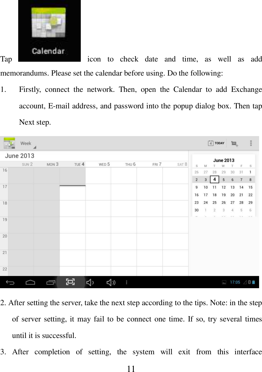   11 Tap    icon  to  check  date  and  time,  as  well  as  add memorandums. Please set the calendar before using. Do the following: 1. Firstly,  connect  the  network.  Then,  open  the  Calendar  to  add  Exchange account, E-mail address, and password into the popup dialog box. Then tap Next step.  2. After setting the server, take the next step according to the tips. Note: in the step of server setting, it may fail to be connect one time. If so, try several times until it is successful. 3.  After  completion  of  setting,  the  system  will  exit  from  this  interface 