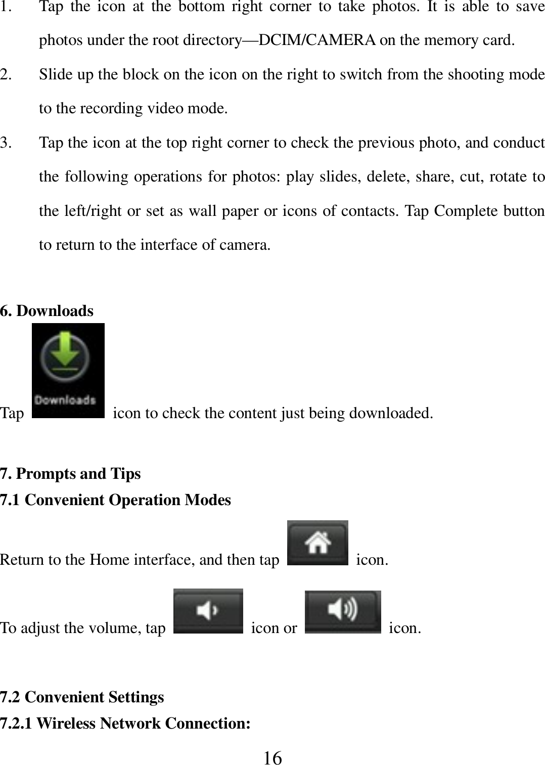   16 1. Tap  the  icon  at  the  bottom  right  corner  to  take  photos.  It  is  able  to  save photos under the root directory—DCIM/CAMERA on the memory card. 2. Slide up the block on the icon on the right to switch from the shooting mode to the recording video mode. 3. Tap the icon at the top right corner to check the previous photo, and conduct the following operations for photos: play slides, delete, share, cut, rotate to the left/right or set as wall paper or icons of contacts. Tap Complete button to return to the interface of camera.  6. Downloads Tap    icon to check the content just being downloaded.  7. Prompts and Tips 7.1 Convenient Operation Modes Return to the Home interface, and then tap    icon. To adjust the volume, tap    icon or    icon.  7.2 Convenient Settings 7.2.1 Wireless Network Connection: 