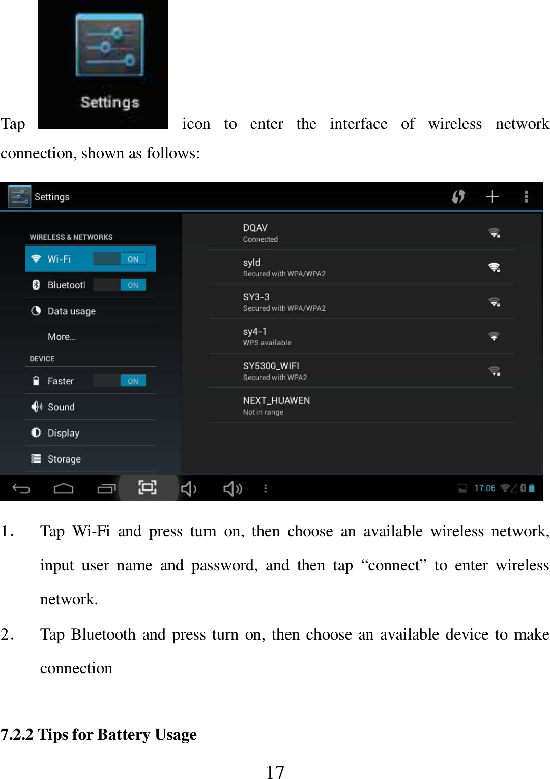   17 Tap    icon  to  enter  the  interface  of  wireless  network connection, shown as follows:  1． Tap  Wi-Fi  and  press  turn  on,  then  choose  an  available  wireless  network, input  user  name  and  password,  and  then  tap  “connect”  to  enter  wireless network. 2． Tap Bluetooth and press turn on, then choose an available device to make connection  7.2.2 Tips for Battery Usage 