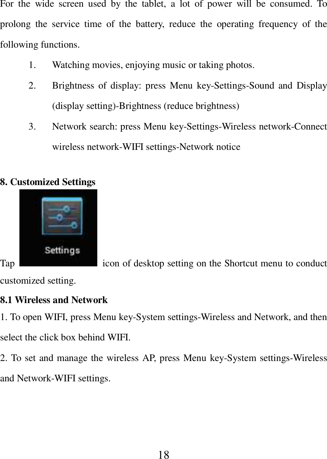   18 For  the  wide  screen  used  by  the  tablet,  a  lot  of  power  will  be  consumed.  To prolong  the  service  time  of  the  battery,  reduce  the  operating  frequency  of  the following functions. 1. Watching movies, enjoying music or taking photos. 2. Brightness of  display:  press  Menu  key-Settings-Sound  and  Display (display setting)-Brightness (reduce brightness) 3. Network search: press Menu key-Settings-Wireless network-Connect wireless network-WIFI settings-Network notice  8. Customized Settings Tap    icon of desktop setting on the Shortcut menu to conduct customized setting. 8.1 Wireless and Network 1. To open WIFI, press Menu key-System settings-Wireless and Network, and then select the click box behind WIFI. 2. To set and manage the wireless AP, press Menu key-System settings-Wireless and Network-WIFI settings. 