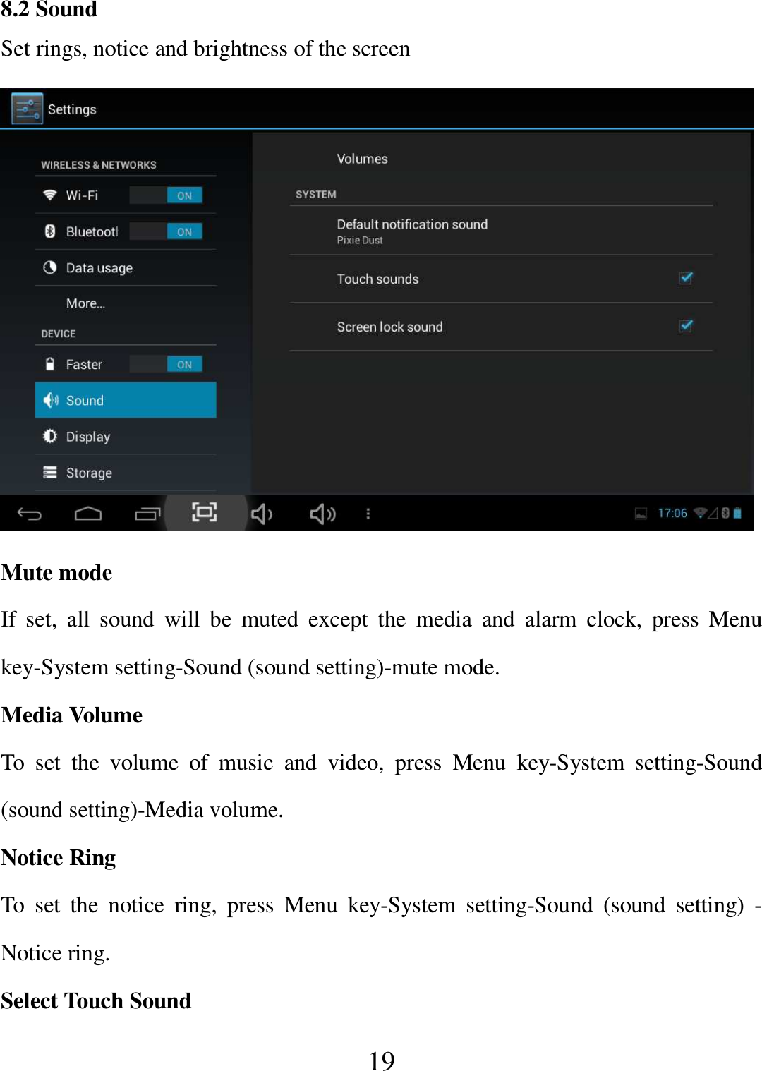   19 8.2 Sound Set rings, notice and brightness of the screen  Mute mode If  set,  all  sound  will  be  muted  except  the  media  and  alarm  clock,  press  Menu key-System setting-Sound (sound setting)-mute mode. Media Volume To  set  the  volume  of  music  and  video,  press  Menu  key-System  setting-Sound (sound setting)-Media volume. Notice Ring To  set  the  notice  ring,  press  Menu  key-System  setting-Sound  (sound  setting)  - Notice ring. Select Touch Sound 