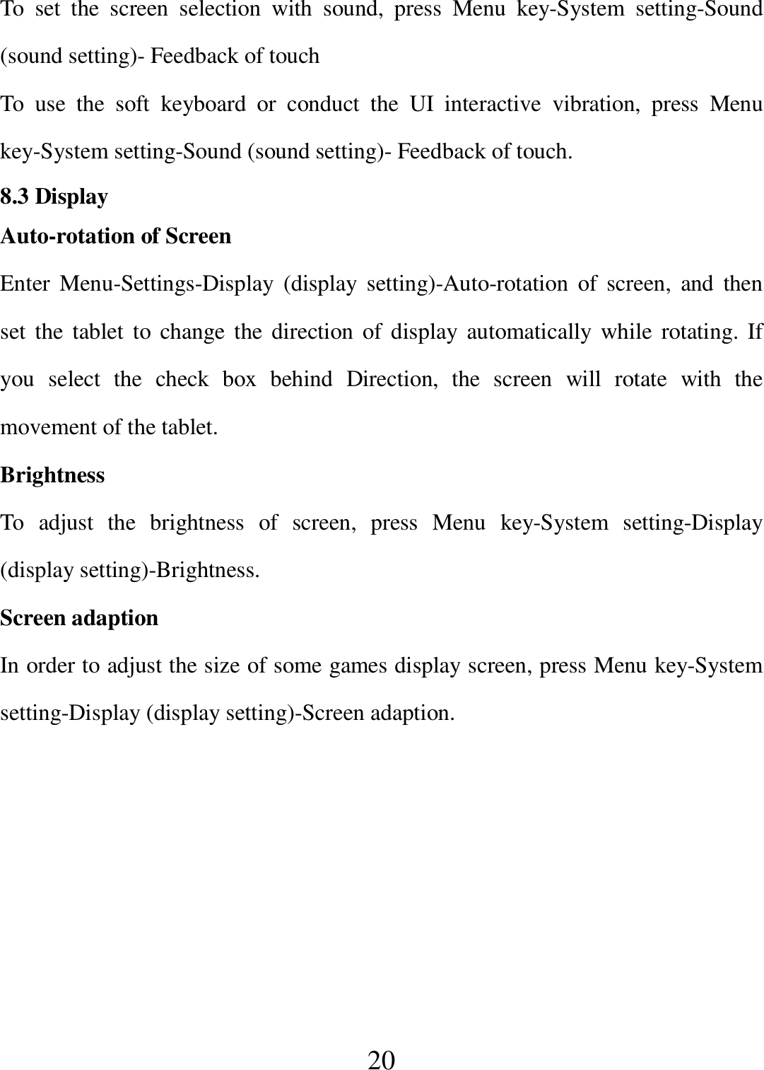   20 To  set  the  screen  selection  with  sound,  press  Menu  key-System  setting-Sound (sound setting)- Feedback of touch To  use  the  soft  keyboard  or  conduct  the  UI  interactive  vibration,  press  Menu key-System setting-Sound (sound setting)- Feedback of touch. 8.3 Display Auto-rotation of Screen Enter Menu-Settings-Display  (display  setting)-Auto-rotation  of  screen,  and  then set the tablet  to  change the direction of  display  automatically  while rotating. If   you  select  the  check  box  behind  Direction,  the  screen  will  rotate  with  the movement of the tablet. Brightness To  adjust  the  brightness  of  screen,  press  Menu  key-System  setting-Display (display setting)-Brightness. Screen adaption In order to adjust the size of some games display screen, press Menu key-System setting-Display (display setting)-Screen adaption.  