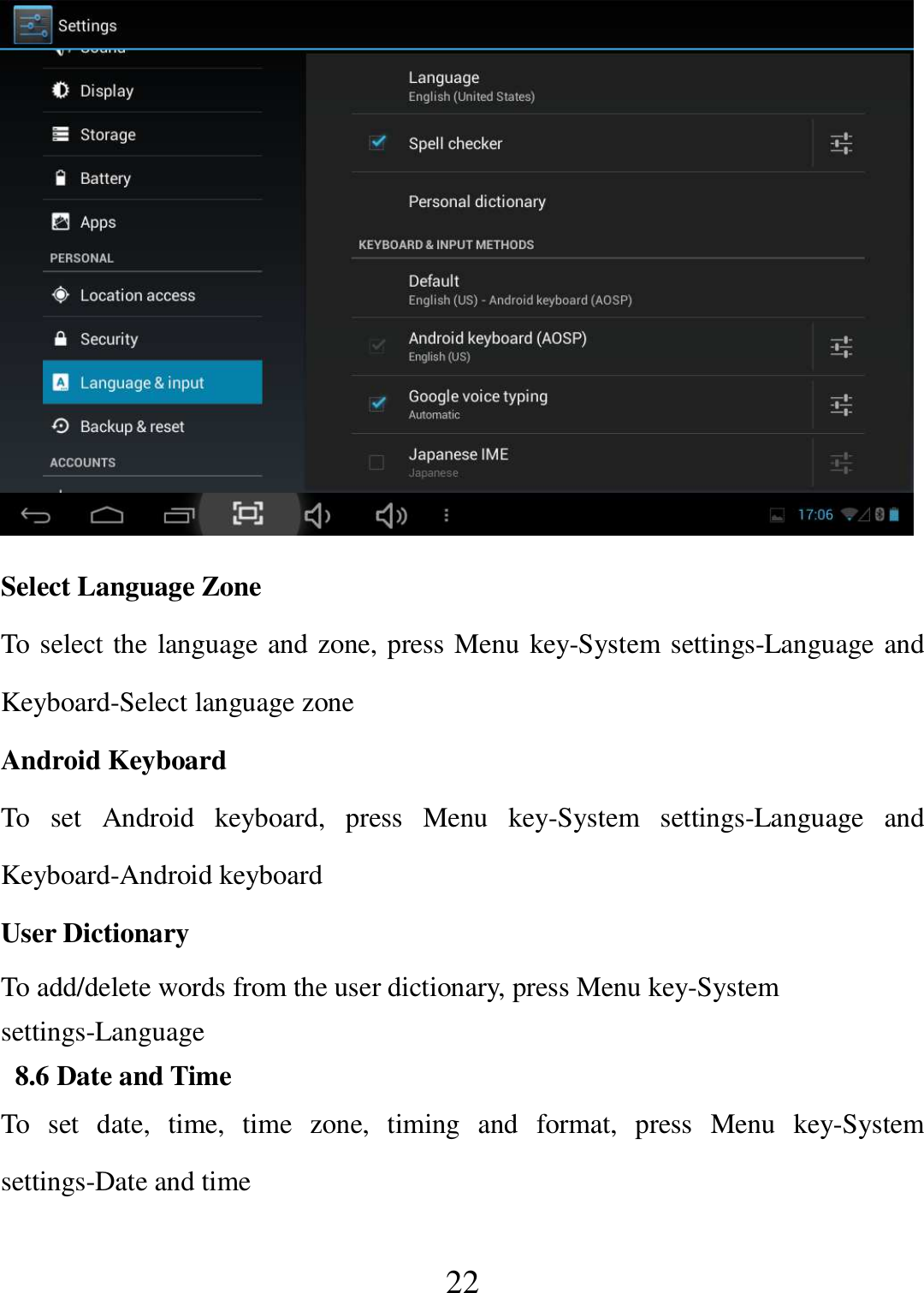   22  Select Language Zone To select the language and zone, press Menu key-System settings-Language and Keyboard-Select language zone Android Keyboard To  set  Android  keyboard,  press  Menu  key-System  settings-Language  and Keyboard-Android keyboard User Dictionary To add/delete words from the user dictionary, press Menu key-System settings-Language  8.6 Date and Time To  set  date,  time,  time  zone,  timing  and  format,  press  Menu  key-System settings-Date and time 