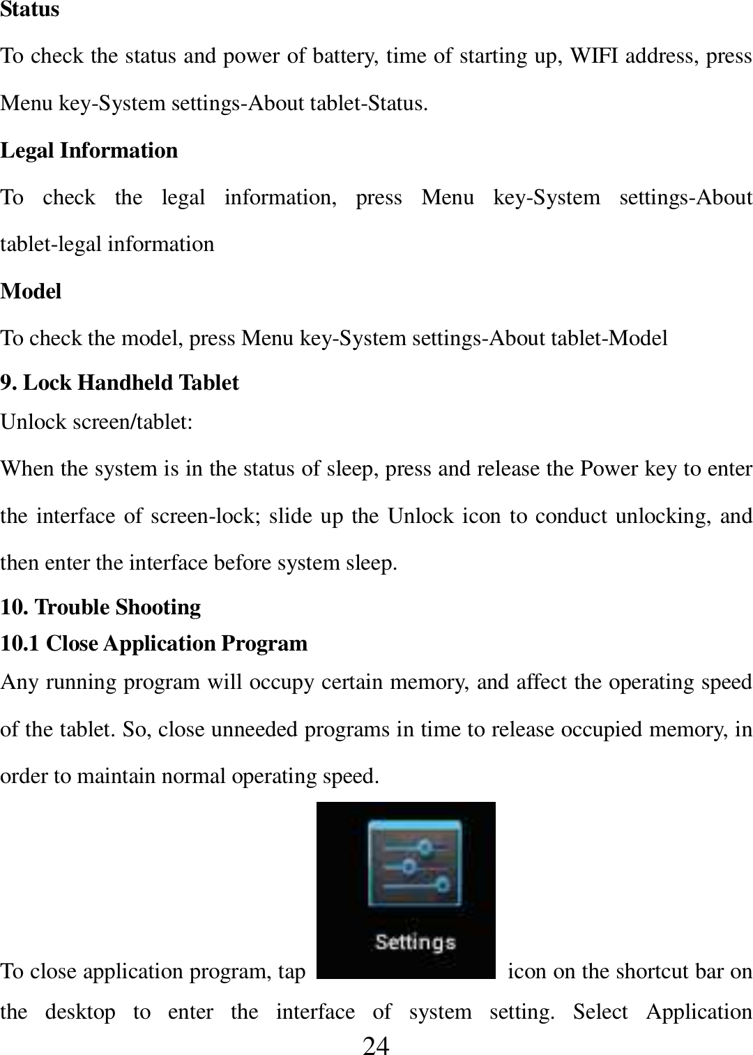   24 Status To check the status and power of battery, time of starting up, WIFI address, press Menu key-System settings-About tablet-Status. Legal Information To  check  the  legal  information,  press  Menu  key-System  settings-About tablet-legal information Model To check the model, press Menu key-System settings-About tablet-Model 9. Lock Handheld Tablet   Unlock screen/tablet: When the system is in the status of sleep, press and release the Power key to enter the interface of screen-lock; slide up the Unlock icon to conduct unlocking, and then enter the interface before system sleep. 10. Trouble Shooting 10.1 Close Application Program Any running program will occupy certain memory, and affect the operating speed of the tablet. So, close unneeded programs in time to release occupied memory, in order to maintain normal operating speed. To close application program, tap    icon on the shortcut bar on the  desktop  to  enter  the  interface  of  system  setting.  Select  Application 