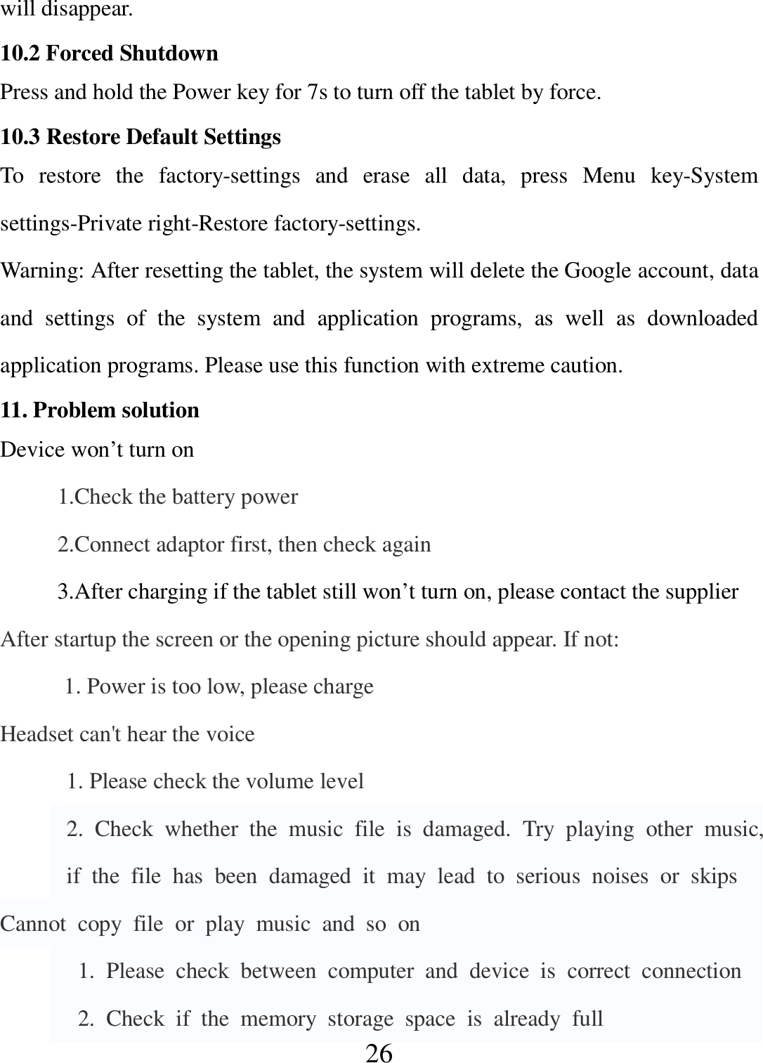   26 will disappear. 10.2 Forced Shutdown Press and hold the Power key for 7s to turn off the tablet by force. 10.3 Restore Default Settings To  restore  the  factory-settings  and  erase  all  data,  press  Menu  key-System settings-Private right-Restore factory-settings. Warning: After resetting the tablet, the system will delete the Google account, data and  settings  of  the  system  and  application  programs,  as  well  as  downloaded application programs. Please use this function with extreme caution. 11. Problem solution Device won’t turn on           1.Check the battery power           2.Connect adaptor first, then check again           3.After charging if the tablet still won’t turn on, please contact the supplier After startup the screen or the opening picture should appear. If not: 1. Power is too low, please charge Headset can&apos;t hear the voice   1. Please check the volume level   2.  Check  whether  the  music  file  is  damaged.  Try  playing  other  music,  if  the  file  has  been  damaged  it  may  lead  to  serious  noises  or  skips Cannot  copy  file  or  play  music  and  so  on     1.  Please  check  between  computer  and  device  is  correct  connection     2.  Check  if  the  memory  storage  space  is  already  full 