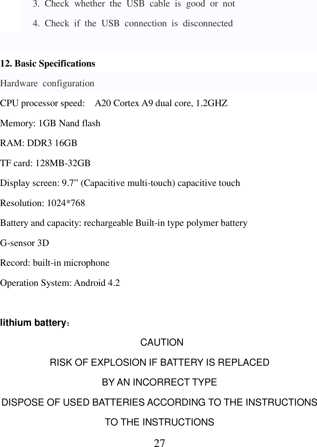   27     3.  Check  whether  the  USB  cable  is  good  or  not     4.  Check  if  the  USB  connection  is  disconnected  12. Basic Specifications Hardware  configuration CPU processor speed:    A20 Cortex A9 dual core, 1.2GHZ Memory: 1GB Nand flash RAM: DDR3 16GB   TF card: 128MB-32GB Display screen: 9.7” (Capacitive multi-touch) capacitive touch Resolution: 1024*768 Battery and capacity: rechargeable Built-in type polymer battery G-sensor 3D Record: built-in microphone Operation System: Android 4.2  lithium battery：                                                                  CAUTION RISK OF EXPLOSION IF BATTERY IS REPLACED   BY AN INCORRECT TYPE DISPOSE OF USED BATTERIES ACCORDING TO THE INSTRUCTIONS TO THE INSTRUCTIONS 