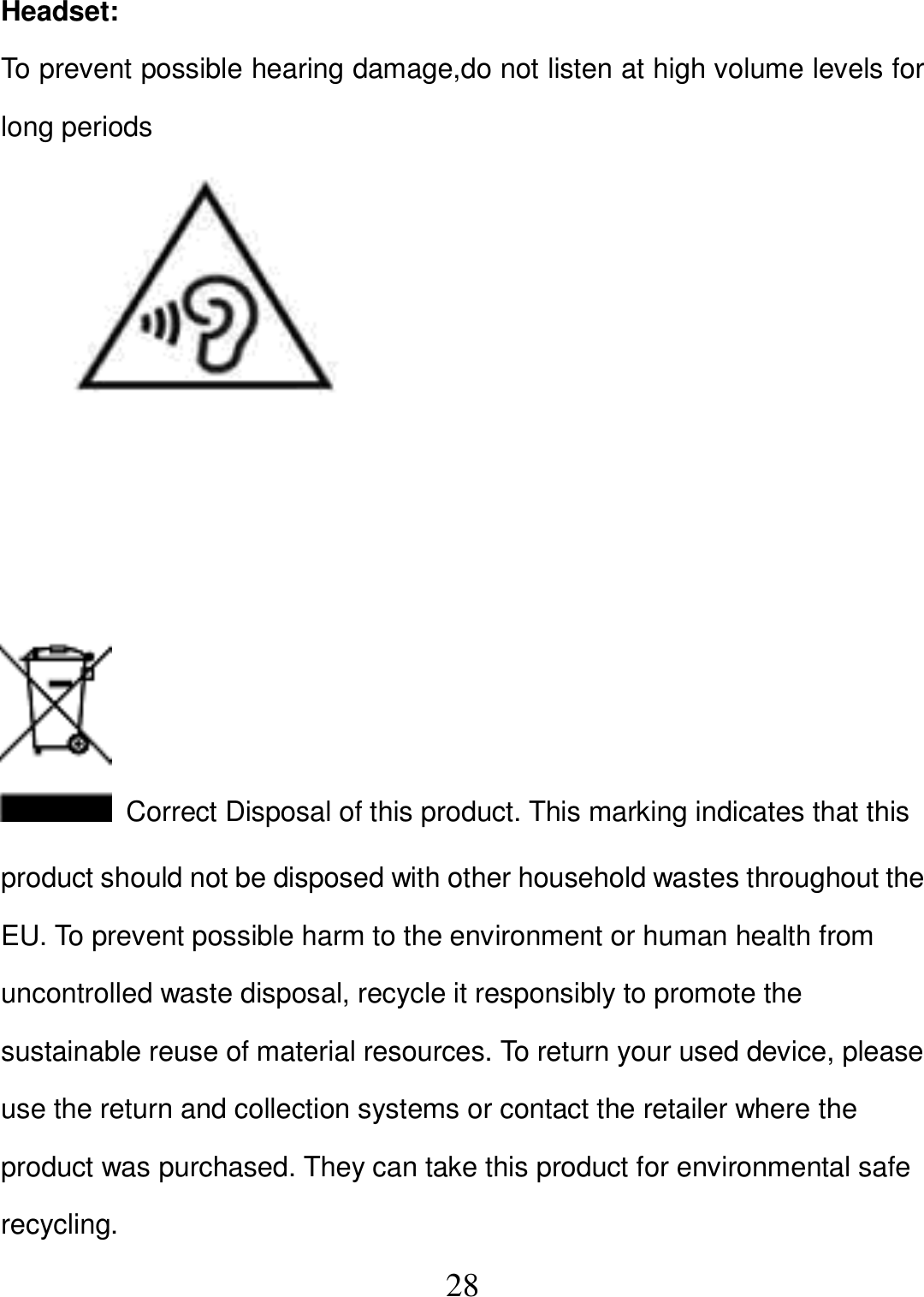   28 Headset: To prevent possible hearing damage,do not listen at high volume levels for long periods                Correct Disposal of this product. This marking indicates that this product should not be disposed with other household wastes throughout the EU. To prevent possible harm to the environment or human health from uncontrolled waste disposal, recycle it responsibly to promote the sustainable reuse of material resources. To return your used device, please use the return and collection systems or contact the retailer where the product was purchased. They can take this product for environmental safe recycling.   