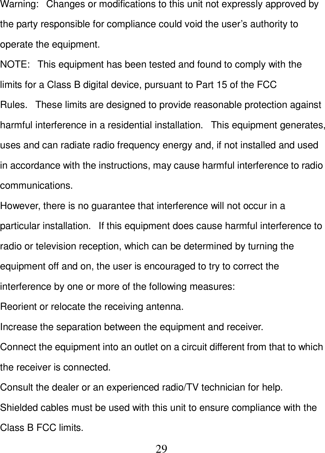   29 Warning:   Changes or modifications to this unit not expressly approved by the party responsible for compliance could void the user’s authority to operate the equipment. NOTE:   This equipment has been tested and found to comply with the limits for a Class B digital device, pursuant to Part 15 of the FCC Rules.   These limits are designed to provide reasonable protection against harmful interference in a residential installation.   This equipment generates, uses and can radiate radio frequency energy and, if not installed and used in accordance with the instructions, may cause harmful interference to radio communications. However, there is no guarantee that interference will not occur in a particular installation.   If this equipment does cause harmful interference to radio or television reception, which can be determined by turning the equipment off and on, the user is encouraged to try to correct the interference by one or more of the following measures: Reorient or relocate the receiving antenna. Increase the separation between the equipment and receiver. Connect the equipment into an outlet on a circuit different from that to which the receiver is connected. Consult the dealer or an experienced radio/TV technician for help. Shielded cables must be used with this unit to ensure compliance with the Class B FCC limits. 