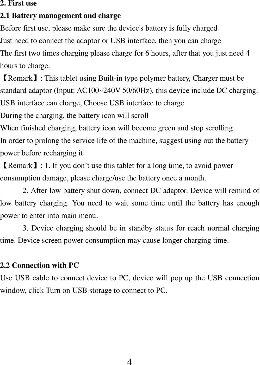   4 2. First use 2.1 Battery management and charge Before first use, please make sure the device&apos;s battery is fully charged Just need to connect the adaptor or USB interface, then you can charge The first two times charging please charge for 6 hours, after that you just need 4 hours to charge. 【Remark】: This tablet using Built-in type polymer battery, Charger must be standard adaptor (Input: AC100~240V 50/60Hz), this device include DC charging. USB interface can charge, Choose USB interface to charge During the charging, the battery icon will scroll When finished charging, battery icon will become green and stop scrolling In order to prolong the service life of the machine, suggest using out the battery power before recharging it 【Remark】: 1. If you don’t use this tablet for a long time, to avoid power consumption damage, please charge/use the battery once a month. 2. After low battery shut down, connect DC adaptor. Device will remind of low  battery  charging.  You need  to  wait  some time until the  battery has enough power to enter into main menu. 3. Device charging should be in standby status for reach normal charging time. Device screen power consumption may cause longer charging time.  2.2 Connection with PC Use USB cable to connect device to PC, device will pop up the USB connection window, click Turn on USB storage to connect to PC.  