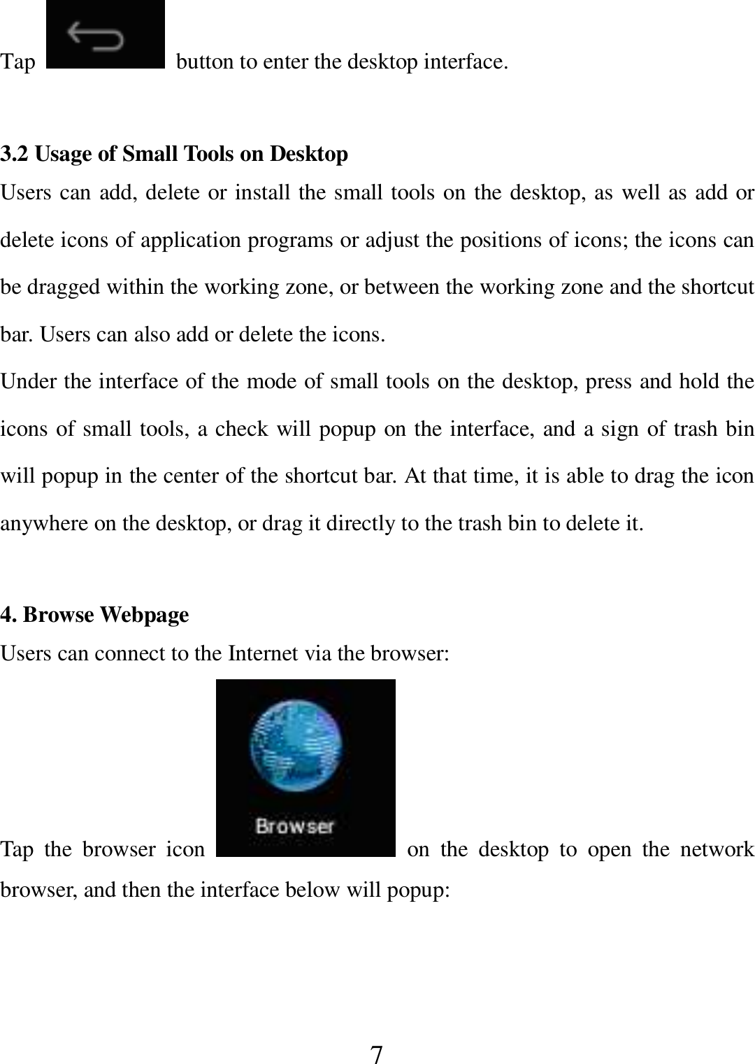   7 Tap    button to enter the desktop interface.  3.2 Usage of Small Tools on Desktop   Users can add, delete or install the small tools on the desktop, as well as add or delete icons of application programs or adjust the positions of icons; the icons can be dragged within the working zone, or between the working zone and the shortcut bar. Users can also add or delete the icons. Under the interface of the mode of small tools on the desktop, press and hold the icons of small tools, a check will popup on the interface, and a sign of trash bin will popup in the center of the shortcut bar. At that time, it is able to drag the icon anywhere on the desktop, or drag it directly to the trash bin to delete it.  4. Browse Webpage Users can connect to the Internet via the browser: Tap  the  browser  icon    on  the  desktop  to  open  the  network browser, and then the interface below will popup:   