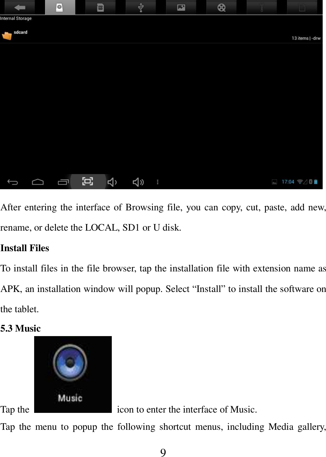   9  After entering the interface of Browsing file, you can copy, cut, paste, add new, rename, or delete the LOCAL, SD1 or U disk. Install Files To install files in the file browser, tap the installation file with extension name as APK, an installation window will popup. Select “Install” to install the software on the tablet. 5.3 Music Tap the    icon to enter the interface of Music.   Tap  the  menu to  popup  the  following  shortcut  menus, including Media  gallery, 