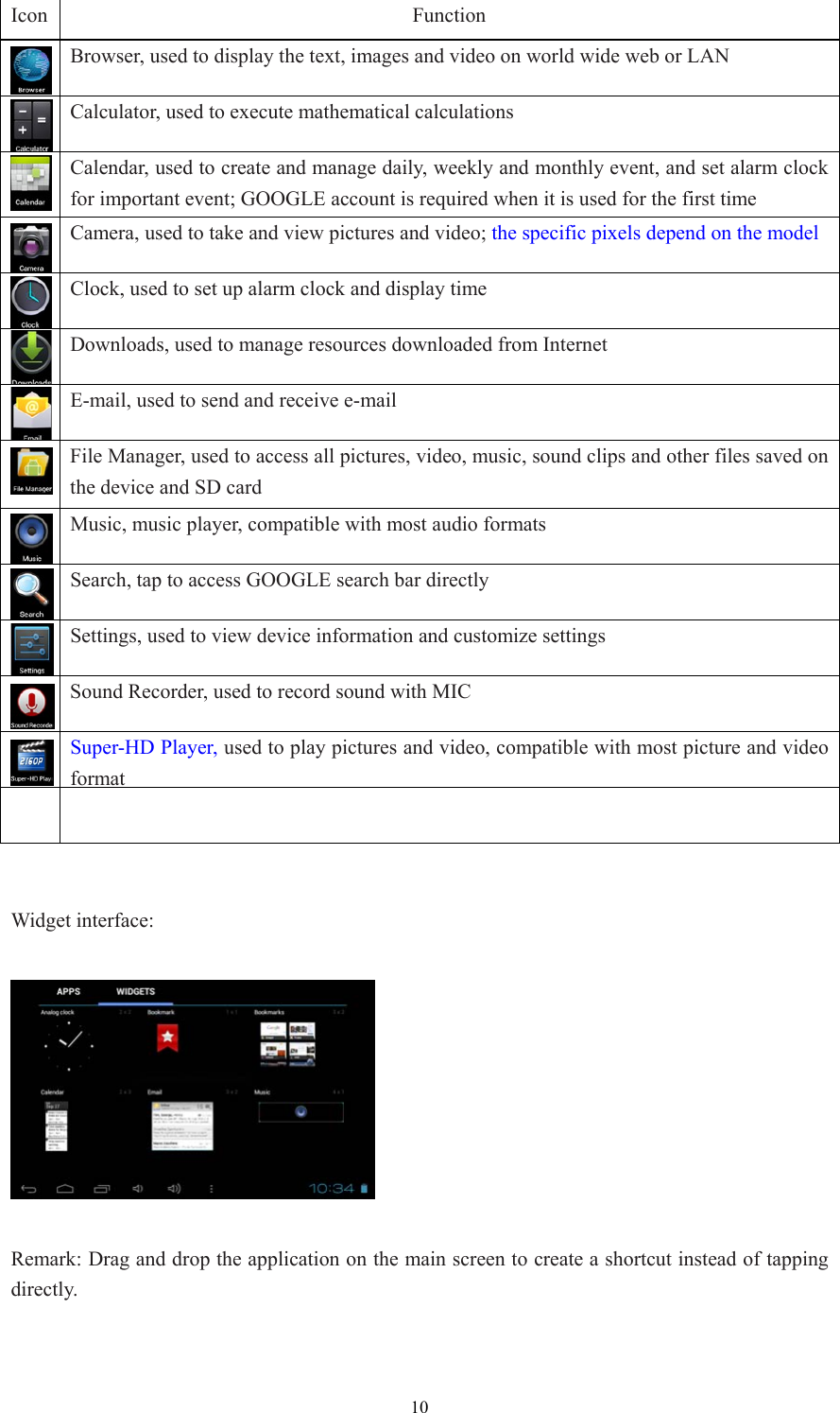  10Icon Function  Browser, used to display the text, images and video on world wide web or LAN Calculator, used to execute mathematical calculations  Calendar, used to create and manage daily, weekly and monthly event, and set alarm clock for important event; GOOGLE account is required when it is used for the first time  Camera, used to take and view pictures and video; the specific pixels depend on the model Clock, used to set up alarm clock and display time Downloads, used to manage resources downloaded from Internet E-mail, used to send and receive e-mail  File Manager, used to access all pictures, video, music, sound clips and other files saved on the device and SD card Music, music player, compatible with most audio formats Search, tap to access GOOGLE search bar directly Settings, used to view device information and customize settings  Sound Recorder, used to record sound with MIC  Super-HD Player, used to play pictures and video, compatible with most picture and video format     Widget interface:      Remark: Drag and drop the application on the main screen to create a shortcut instead of tapping directly. 
