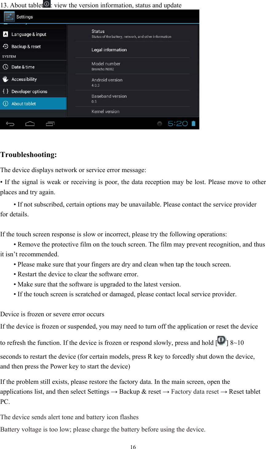  16 13. About tablet : view the version information, status and update   Troubleshooting: The device displays network or service error message: • If the signal is weak or receiving is poor, the data reception may be lost. Please move to other places and try again.  • If not subscribed, certain options may be unavailable. Please contact the service provider for details.  If the touch screen response is slow or incorrect, please try the following operations:  • Remove the protective film on the touch screen. The film may prevent recognition, and thus it isn’t recommended.  • Please make sure that your fingers are dry and clean when tap the touch screen.  • Restart the device to clear the software error.  • Make sure that the software is upgraded to the latest version.  • If the touch screen is scratched or damaged, please contact local service provider.  Device is frozen or severe error occurs If the device is frozen or suspended, you may need to turn off the application or reset the device to refresh the function. If the device is frozen or respond slowly, press and hold [ ] 8~10 seconds to restart the device (for certain models, press R key to forcedly shut down the device, and then press the Power key to start the device) If the problem still exists, please restore the factory data. In the main screen, open the applications list, and then select Settings → Backup &amp; reset → Factory data reset → Reset tablet PC. The device sends alert tone and battery icon flashes Battery voltage is too low; please charge the battery before using the device. 