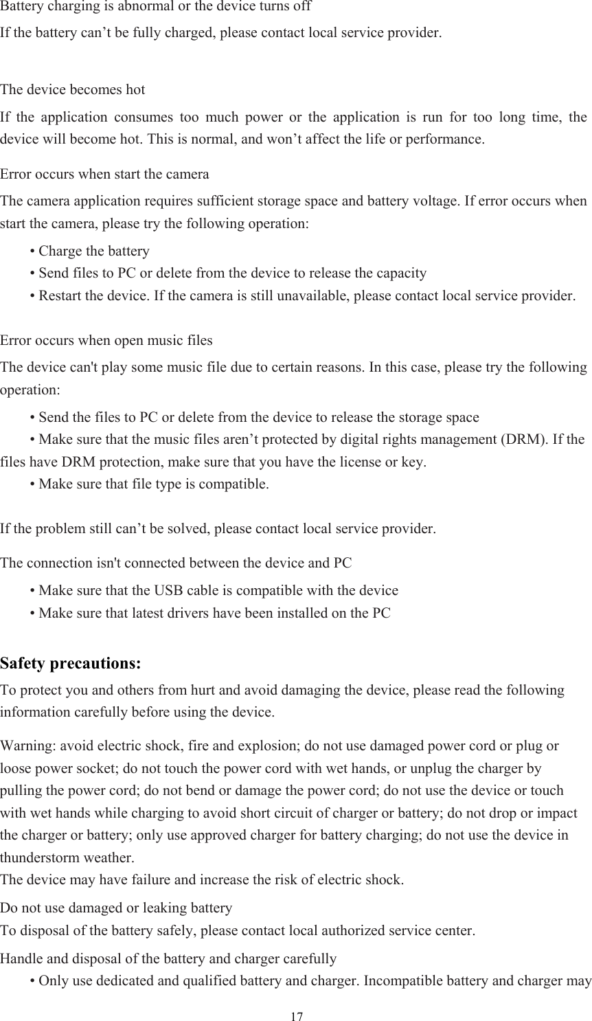  17Battery charging is abnormal or the device turns off If the battery can’t be fully charged, please contact local service provider.  The device becomes hot If the application consumes too much power or the application is run for too long time, the device will become hot. This is normal, and won’t affect the life or performance. Error occurs when start the camera The camera application requires sufficient storage space and battery voltage. If error occurs when start the camera, please try the following operation:  • Charge the battery  • Send files to PC or delete from the device to release the capacity  • Restart the device. If the camera is still unavailable, please contact local service provider.  Error occurs when open music files The device can&apos;t play some music file due to certain reasons. In this case, please try the following operation:  • Send the files to PC or delete from the device to release the storage space  • Make sure that the music files aren’t protected by digital rights management (DRM). If the files have DRM protection, make sure that you have the license or key.  • Make sure that file type is compatible.  If the problem still can’t be solved, please contact local service provider. The connection isn&apos;t connected between the device and PC  • Make sure that the USB cable is compatible with the device  • Make sure that latest drivers have been installed on the PC  Safety precautions: To protect you and others from hurt and avoid damaging the device, please read the following information carefully before using the device.   Warning: avoid electric shock, fire and explosion; do not use damaged power cord or plug or loose power socket; do not touch the power cord with wet hands, or unplug the charger by pulling the power cord; do not bend or damage the power cord; do not use the device or touch with wet hands while charging to avoid short circuit of charger or battery; do not drop or impact the charger or battery; only use approved charger for battery charging; do not use the device in thunderstorm weather.   The device may have failure and increase the risk of electric shock. Do not use damaged or leaking battery To disposal of the battery safely, please contact local authorized service center.   Handle and disposal of the battery and charger carefully  • Only use dedicated and qualified battery and charger. Incompatible battery and charger may 