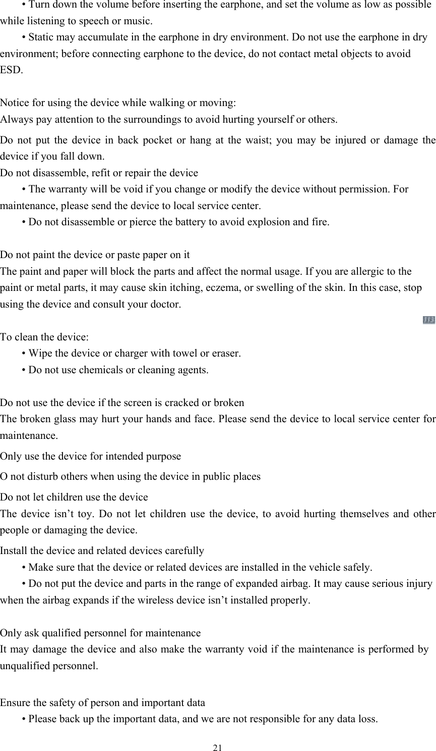  21 • Turn down the volume before inserting the earphone, and set the volume as low as possible while listening to speech or music.    • Static may accumulate in the earphone in dry environment. Do not use the earphone in dry environment; before connecting earphone to the device, do not contact metal objects to avoid ESD.    Notice for using the device while walking or moving: Always pay attention to the surroundings to avoid hurting yourself or others.   Do not put the device in back pocket or hang at the waist; you may be injured or damage the device if you fall down.   Do not disassemble, refit or repair the device  • The warranty will be void if you change or modify the device without permission. For maintenance, please send the device to local service center.    • Do not disassemble or pierce the battery to avoid explosion and fire.    Do not paint the device or paste paper on it The paint and paper will block the parts and affect the normal usage. If you are allergic to the paint or metal parts, it may cause skin itching, eczema, or swelling of the skin. In this case, stop using the device and consult your doctor.    To clean the device:    • Wipe the device or charger with towel or eraser.  • Do not use chemicals or cleaning agents.  Do not use the device if the screen is cracked or broken The broken glass may hurt your hands and face. Please send the device to local service center for maintenance.   Only use the device for intended purpose   O not disturb others when using the device in public places Do not let children use the device The device isn’t toy. Do not let children use the device, to avoid hurting themselves and other people or damaging the device.   Install the device and related devices carefully  • Make sure that the device or related devices are installed in the vehicle safely.  • Do not put the device and parts in the range of expanded airbag. It may cause serious injury when the airbag expands if the wireless device isn’t installed properly.    Only ask qualified personnel for maintenance   It may damage the device and also make the warranty void if the maintenance is performed by unqualified personnel.  Ensure the safety of person and important data  • Please back up the important data, and we are not responsible for any data loss.   