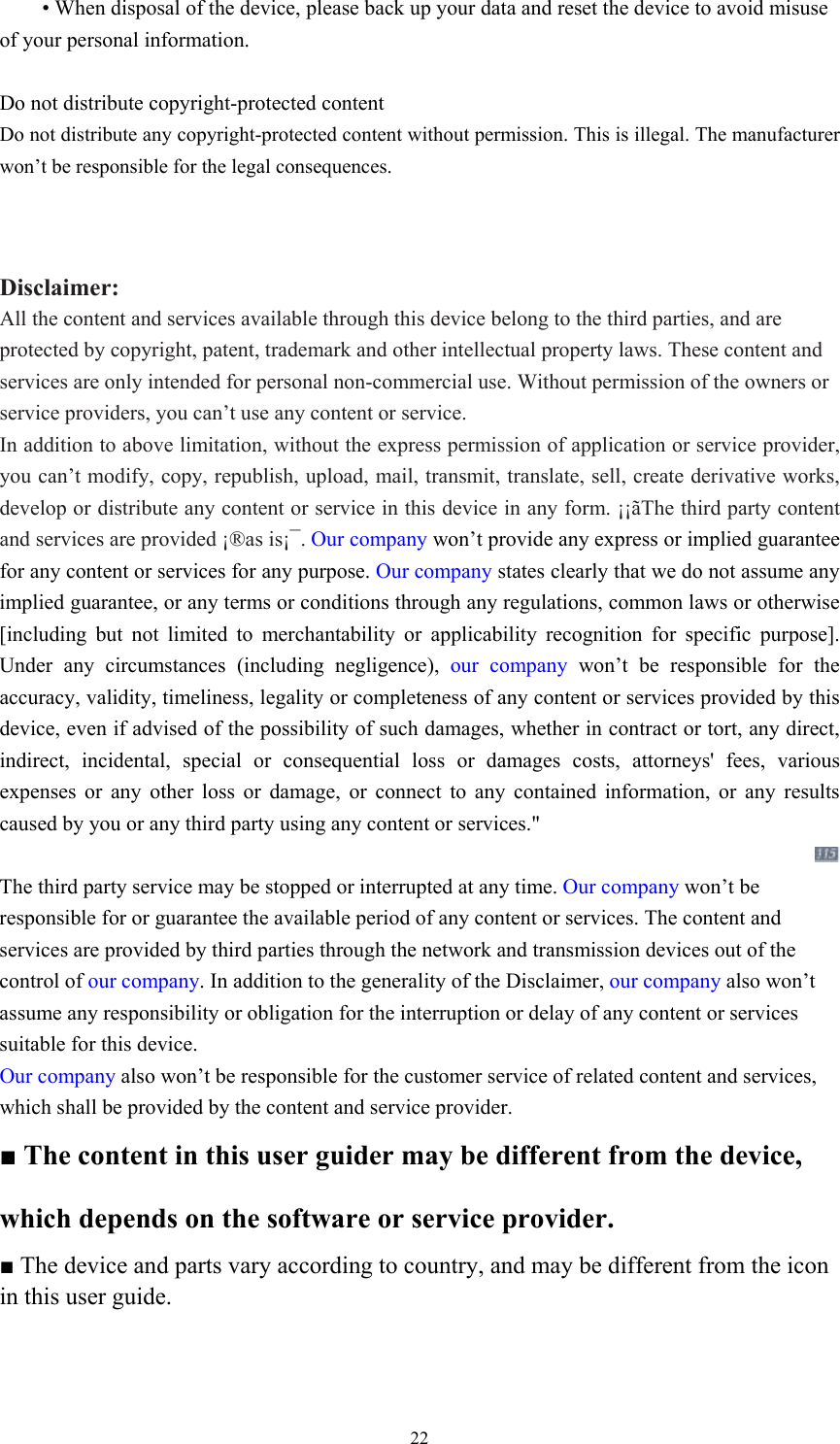  22 • When disposal of the device, please back up your data and reset the device to avoid misuse of your personal information.    Do not distribute copyright-protected content Do not distribute any copyright-protected content without permission. This is illegal. The manufacturer won’t be responsible for the legal consequences.   Disclaimer: All the content and services available through this device belong to the third parties, and are protected by copyright, patent, trademark and other intellectual property laws. These content and services are only intended for personal non-commercial use. Without permission of the owners or service providers, you can’t use any content or service.   In addition to above limitation, without the express permission of application or service provider, you can’t modify, copy, republish, upload, mail, transmit, translate, sell, create derivative works, develop or distribute any content or service in this device in any form. ¡¡ãThe third party content and services are provided ¡®as is¡¯. Our company won’t provide any express or implied guarantee for any content or services for any purpose. Our company states clearly that we do not assume any implied guarantee, or any terms or conditions through any regulations, common laws or otherwise [including but not limited to merchantability or applicability recognition for specific purpose]. Under any circumstances (including negligence), our company won’t be responsible for the accuracy, validity, timeliness, legality or completeness of any content or services provided by this device, even if advised of the possibility of such damages, whether in contract or tort, any direct, indirect, incidental, special or consequential loss or damages costs, attorneys&apos; fees, various expenses or any other loss or damage, or connect to any contained information, or any results caused by you or any third party using any content or services.&quot;  The third party service may be stopped or interrupted at any time. Our company won’t be responsible for or guarantee the available period of any content or services. The content and services are provided by third parties through the network and transmission devices out of the control of our company. In addition to the generality of the Disclaimer, our company also won’t assume any responsibility or obligation for the interruption or delay of any content or services suitable for this device.   Our company also won’t be responsible for the customer service of related content and services, which shall be provided by the content and service provider.   ■ The content in this user guider may be different from the device, which depends on the software or service provider.   ■ The device and parts vary according to country, and may be different from the icon in this user guide.   