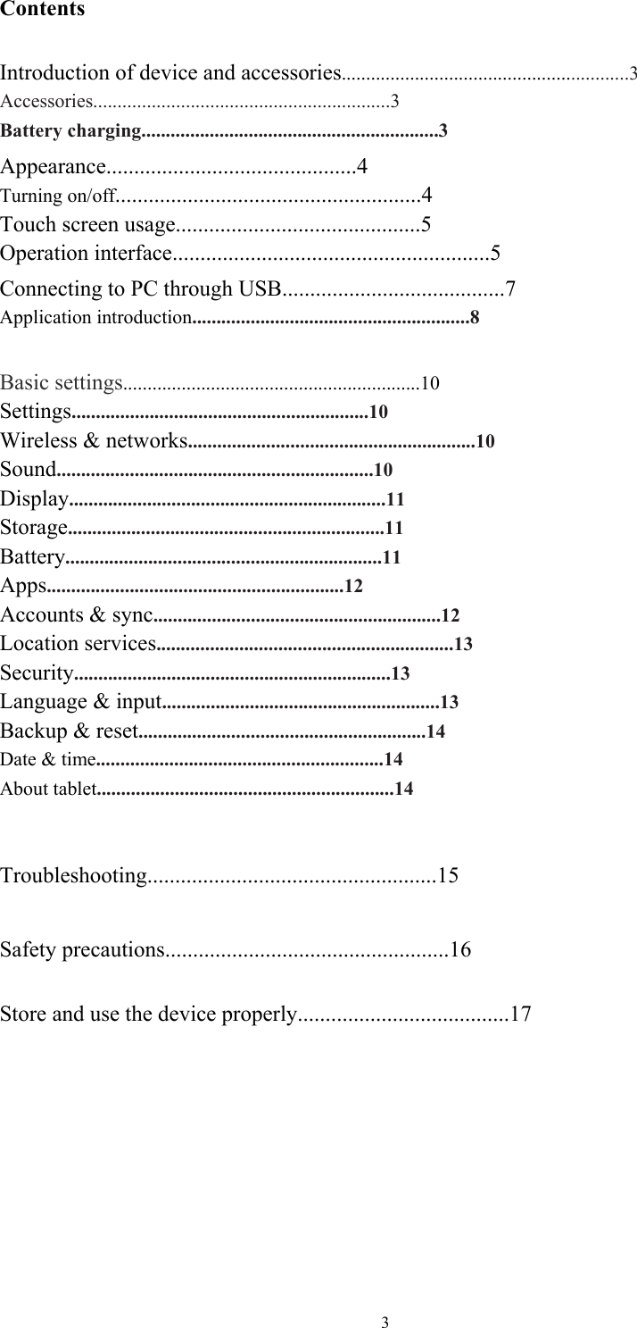  3Contents  Introduction of device and accessories...........................................................3 Accessories.............................................................3 Battery charging.............................................................3 Appearance.............................................4 Turning on/off.......................................................4  Touch screen usage............................................5   Operation interface.........................................................5 Connecting to PC through USB........................................7 Application introduction.........................................................8  Basic settings.............................................................10 Settings.............................................................10 Wireless &amp; networks...........................................................10 Sound.................................................................10 Display.................................................................11 Storage.................................................................11 Battery.................................................................11 Apps.............................................................12 Accounts &amp; sync...........................................................12 Location services.............................................................13 Security.................................................................13 Language &amp; input.........................................................13 Backup &amp; reset...........................................................14 Date &amp; time...........................................................14 About tablet.............................................................14   Troubleshooting....................................................15  Safety precautions...................................................16  Store and use the device properly......................................17  