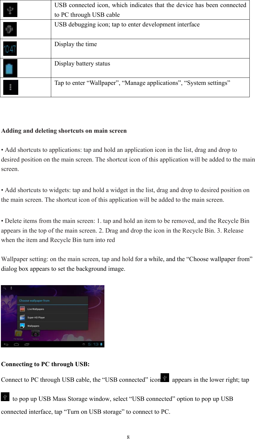  8 USB connected icon, which indicates that the device has been connected to PC through USB cable  USB debugging icon; tap to enter development interface  Display the time  Display battery status  Tap to enter “Wallpaper”, “Manage applications”, “System settings”    Adding and deleting shortcuts on main screen  • Add shortcuts to applications: tap and hold an application icon in the list, drag and drop to desired position on the main screen. The shortcut icon of this application will be added to the main screen.  • Add shortcuts to widgets: tap and hold a widget in the list, drag and drop to desired position on the main screen. The shortcut icon of this application will be added to the main screen.  • Delete items from the main screen: 1. tap and hold an item to be removed, and the Recycle Bin appears in the top of the main screen. 2. Drag and drop the icon in the Recycle Bin. 3. Release when the item and Recycle Bin turn into red  Wallpaper setting: on the main screen, tap and hold for a while, and the “Choose wallpaper from” dialog box appears to set the background image.    Connecting to PC through USB: Connect to PC through USB cable, the “USB connected” icon   appears in the lower right; tap   to pop up USB Mass Storage window, select “USB connected” option to pop up USB connected interface, tap “Turn on USB storage” to connect to PC.  
