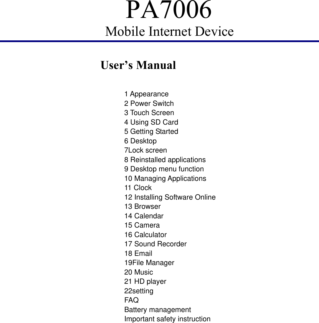 PA7006 Mobile Internet Device         User’s Manual                    1 Appearance 2 Power Switch 3 Touch Screen 4 Using SD Card 5 Getting Started 6 Desktop 7Lock screen 8 Reinstalled applications 9 Desktop menu function 10 Managing Applications 11 Clock 12 Installing Software Online 13 Browser 14 Calendar 15 Camera 16 Calculator 17 Sound Recorder 18 Email 19File Manager 20 Music 21 HD player 22setting FAQ Battery management Important safety instruction          