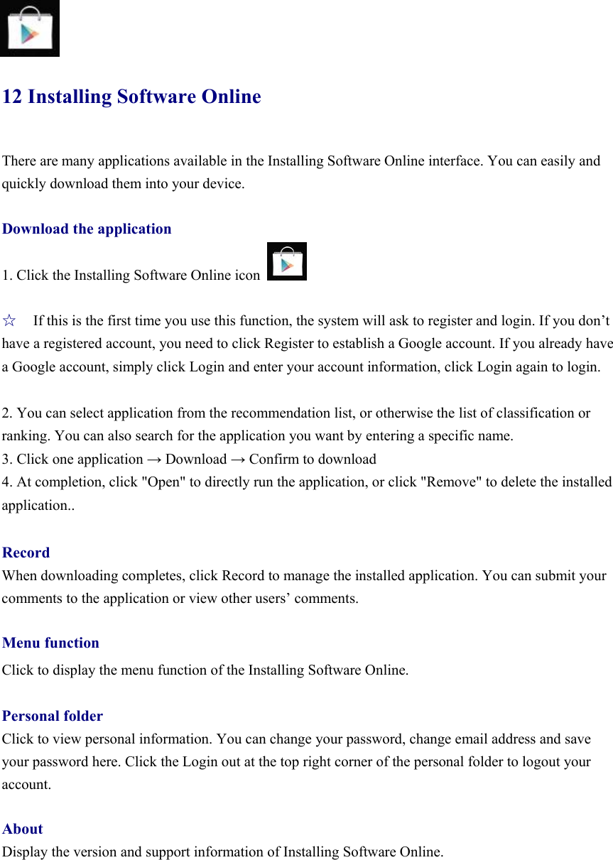   12 Installing Software Online There are many applications available in the Installing Software Online interface. You can easily and quickly download them into your device.  Download the application 1. Click the Installing Software Online icon    ☆ If this is the first time you use this function, the system will ask to register and login. If you don’t have a registered account, you need to click Register to establish a Google account. If you already have a Google account, simply click Login and enter your account information, click Login again to login.    2. You can select application from the recommendation list, or otherwise the list of classification or ranking. You can also search for the application you want by entering a specific name.   3. Click one application → Download → Confirm to download   4. At completion, click &quot;Open&quot; to directly run the application, or click &quot;Remove&quot; to delete the installed application..  Record When downloading completes, click Record to manage the installed application. You can submit your comments to the application or view other users’ comments.    Menu function Click to display the menu function of the Installing Software Online.    Personal folder Click to view personal information. You can change your password, change email address and save your password here. Click the Login out at the top right corner of the personal folder to logout your account.   About Display the version and support information of Installing Software Online.     