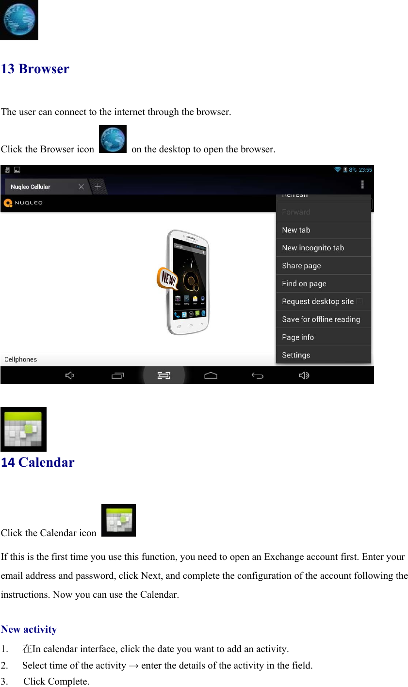   13 Browser The user can connect to the internet through the browser.  Click the Browser icon    on the desktop to open the browser.                   14Calendar Click the Calendar icon   If this is the first time you use this function, you need to open an Exchange account first. Enter your email address and password, click Next, and complete the configuration of the account following the instructions. Now you can use the Calendar.    New activity 1.  在In calendar interface, click the date you want to add an activity. 2.  Select time of the activity → enter the details of the activity in the field. 3.   Click Complete. 