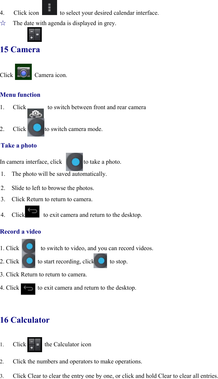 4.   Click icon    to select your desired calendar interface. ☆  The date with agenda is displayed in grey. 15 Camera Click       Camera icon.  Menu function 1. Click       to switch between front and rear camera  2. Click      to switch camera mode.  Take a photo  In camera interface, click              to take a photo. 1. The photo will be saved automatically. 2. Slide to left to browse the photos. 3. Click Return to return to camera.    4. Click            to exit camera and return to the desktop.  Record a video  1. Click              to switch to video, and you can record videos.  2. Click      to start recording, click     to stop.  3. Click Return to return to camera.  4. Click            to exit camera and return to the desktop.  16 Calculator 1. Click      the Calculator icon  2. Click the numbers and operators to make operations. 3. Click Clear to clear the entry one by one, or click and hold Clear to clear all entries. 