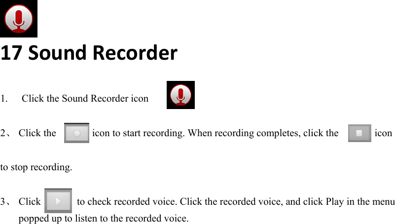    17SoundRecorder 1.  Click the Sound Recorder icon  2、 Click the       icon to start recording. When recording completes, click the       icon   to stop recording.  3、 Click       to check recorded voice. Click the recorded voice, and click Play in the menu popped up to listen to the recorded voice.    