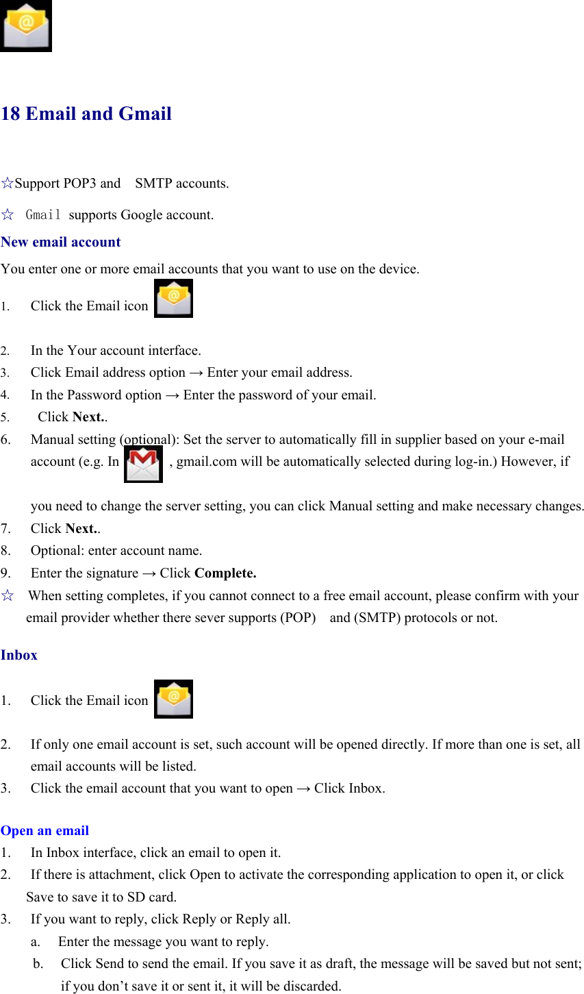                18 Email and Gmail   ☆Support POP3 and    SMTP accounts. ☆  Gmail supports Google account. New email account You enter one or more email accounts that you want to use on the device.  1. Click the Email icon  2. In the Your account interface. 3. Click Email address option → Enter your email address. 4. In the Password option → Enter the password of your email. 5.  Click Next.. 6. Manual setting (optional): Set the server to automatically fill in supplier based on your e-mail account (e.g. In       , gmail.com will be automatically selected during log-in.) However, if    you need to change the server setting, you can click Manual setting and make necessary changes. 7. Click Next.. 8. Optional: enter account name. 9. Enter the signature → Click Complete. ☆   When setting completes, if you cannot connect to a free email account, please confirm with your email provider whether there sever supports (POP)  and (SMTP) protocols or not.  Inbox  1. Click the Email icon  2. If only one email account is set, such account will be opened directly. If more than one is set, all email accounts will be listed. 3. Click the email account that you want to open → Click Inbox.  Open an email 1. In Inbox interface, click an email to open it. 2. If there is attachment, click Open to activate the corresponding application to open it, or click Save to save it to SD card. 3. If you want to reply, click Reply or Reply all. a.   Enter the message you want to reply. b. Click Send to send the email. If you save it as draft, the message will be saved but not sent; if you don’t save it or sent it, it will be discarded. 