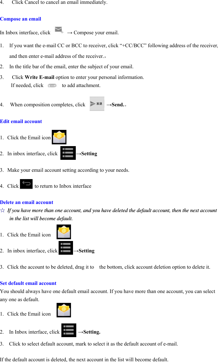 4.   Click Cancel to cancel an email immediately.  Compose an email In Inbox interface, click   → Compose your email. 1. If you want the e-mail CC or BCC to receiver, click “+CC/BCC” following address of the receiver, and then enter e-mail address of the receiver.，                    2. In the title bar of the email, enter the subject of your email. 3.  Click Write E-mail option to enter your personal information. If needed, click       to add attachment.  4.  When composition completes, click        →Send.。  Edit email account  1. Click the Email icon  2. In inbox interface, click       →Setting  3. Make your email account setting according to your needs.  4. Click      to return to Inbox interface  Delete an email account ☆ If you have more than one account, and you have deleted the default account, then the next account in the list will become default.  1. Click the Email icon  2. In inbox interface, click            →Setting  3. Click the account to be deleted, drag it to    the bottom, click account deletion option to delete it.  Set default email account You should always have one default email account. If you have more than one account, you can select any one as default.  1.  Click the Email icon   2.  In Inbox interface, click       →Setting.  3.    Click to select default account, mark to select it as the default account of e-mail.  If the default account is deleted, the next account in the list will become default. 