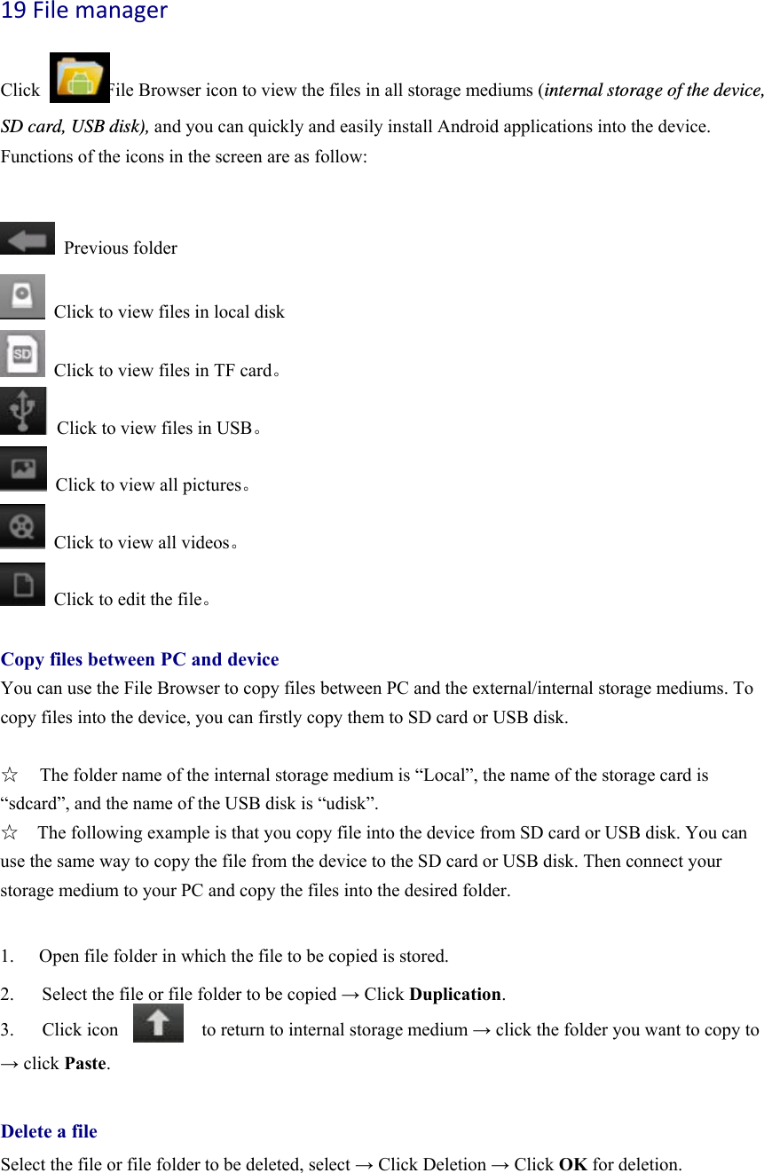 19Filemanager  Click              File Browser icon to view the files in all storage mediums (internal storage of the device, SD card, USB disk), and you can quickly and easily install Android applications into the device.   Functions of the icons in the screen are as follow:   Previous folder   Click to view files in local disk   Click to view files in TF card。   Click to view files in USB。   Click to view all pictures。   Click to view all videos。   Click to edit the file。  Copy files between PC and device You can use the File Browser to copy files between PC and the external/internal storage mediums. To copy files into the device, you can firstly copy them to SD card or USB disk.    ☆  The folder name of the internal storage medium is “Local”, the name of the storage card is “sdcard”, and the name of the USB disk is “udisk”. ☆    The following example is that you copy file into the device from SD card or USB disk. You can use the same way to copy the file from the device to the SD card or USB disk. Then connect your storage medium to your PC and copy the files into the desired folder.      1.  Open file folder in which the file to be copied is stored.   2.      Select the file or file folder to be copied → Click Duplication.  3.   Click icon         to return to internal storage medium → click the folder you want to copy to → click Paste.   Delete a file Select the file or file folder to be deleted, select → Click Deletion → Click OK for deletion.   