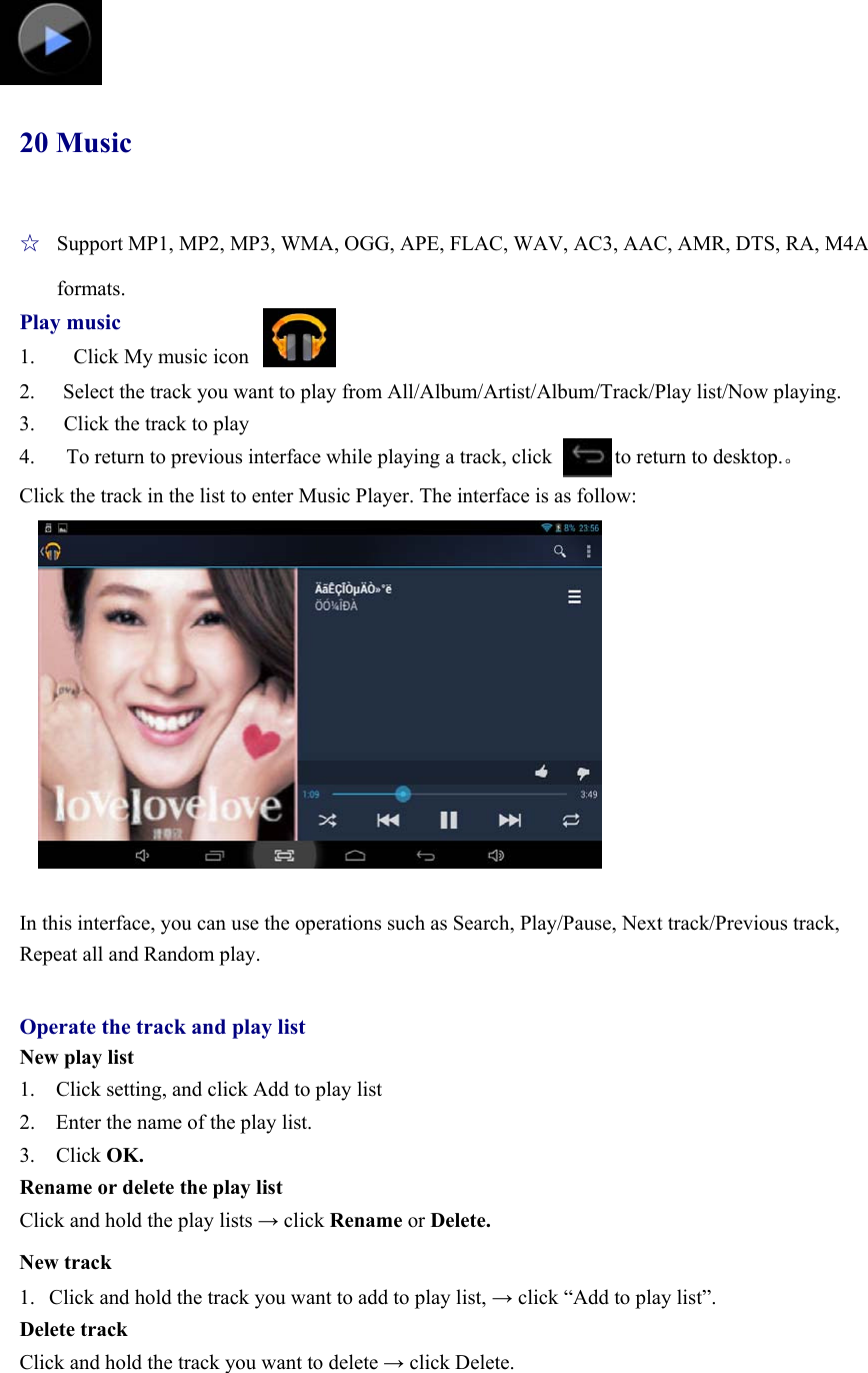   20 Music ☆  Support MP1, MP2, MP3, WMA, OGG, APE, FLAC, WAV, AC3, AAC, AMR, DTS, RA, M4A formats. Play music 1.    Click My music icon 2.  Select the track you want to play from All/Album/Artist/Album/Track/Play list/Now playing. 3.  Click the track to play 4.      To return to previous interface while playing a track, click            to return to desktop.。 Click the track in the list to enter Music Player. The interface is as follow:           In this interface, you can use the operations such as Search, Play/Pause, Next track/Previous track, Repeat all and Random play.  Operate the track and play list New play list 1.    Click setting, and click Add to play list 2.    Enter the name of the play list.   3.  Click OK. Rename or delete the play list Click and hold the play lists → click Rename or Delete. New track 1. Click and hold the track you want to add to play list, → click “Add to play list”. Delete track Click and hold the track you want to delete → click Delete.  