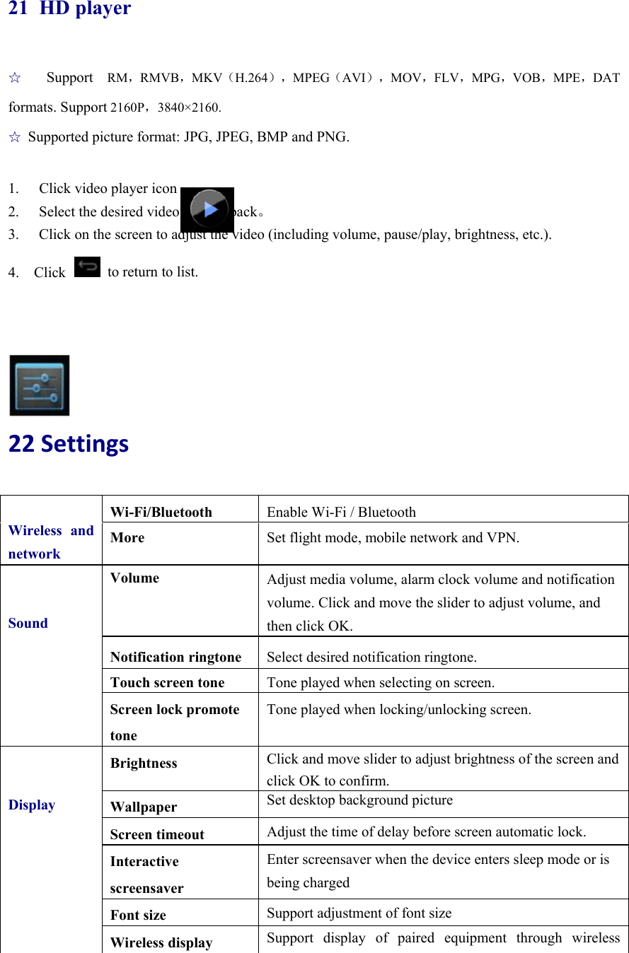  21 HD player ☆  Support  RM，RMVB，MKV（H.264），MPEG（AVI），MOV，FLV，MPG，VOB，MPE，DAT formats. Support 2160P，3840×2160.  ☆ Supported picture format: JPG, JPEG, BMP and PNG.  1.  Click video player icon   2.  Select the desired video for playback。 3.  Click on the screen to adjust the video (including volume, pause/play, brightness, etc.). 4.  Click   to return to list.     22Settings  Wireless and networkWi-Fi/Bluetooth   Enable Wi-Fi / Bluetooth More  Set flight mode, mobile network and VPN. SoundVolume  Adjust media volume, alarm clock volume and notification volume. Click and move the slider to adjust volume, and then click OK. Notification ringtone  Select desired notification ringtone. Touch screen tone  Tone played when selecting on screen. Screen lock promote tone Tone played when locking/unlocking screen.  DisplayBrightness  Click and move slider to adjust brightness of the screen and click OK to confirm. Wallpaper  Set desktop background picture Screen timeout  Adjust the time of delay before screen automatic lock. Interactive screensaver Enter screensaver when the device enters sleep mode or is being charged Font size  Support adjustment of font size Wireless display  Support display of paired equipment through wireless 