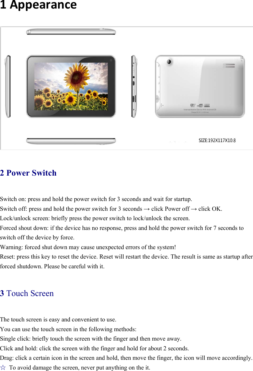  1Appearance  2 Power Switch Switch on: press and hold the power switch for 3 seconds and wait for startup.   Switch off: press and hold the power switch for 3 seconds → click Power off → click OK. Lock/unlock screen: briefly press the power switch to lock/unlock the screen. Forced shout down: if the device has no response, press and hold the power switch for 7 seconds to switch off the device by force.     Warning: forced shut down may cause unexpected errors of the system! Reset: press this key to reset the device. Reset will restart the device. The result is same as startup after forced shutdown. Please be careful with it.   3 Touch Screen The touch screen is easy and convenient to use.   You can use the touch screen in the following methods: Single click: briefly touch the screen with the finger and then move away. Click and hold: click the screen with the finger and hold for about 2 seconds. Drag: click a certain icon in the screen and hold, then move the finger, the icon will move accordingly. ☆  To avoid damage the screen, never put anything on the it. 