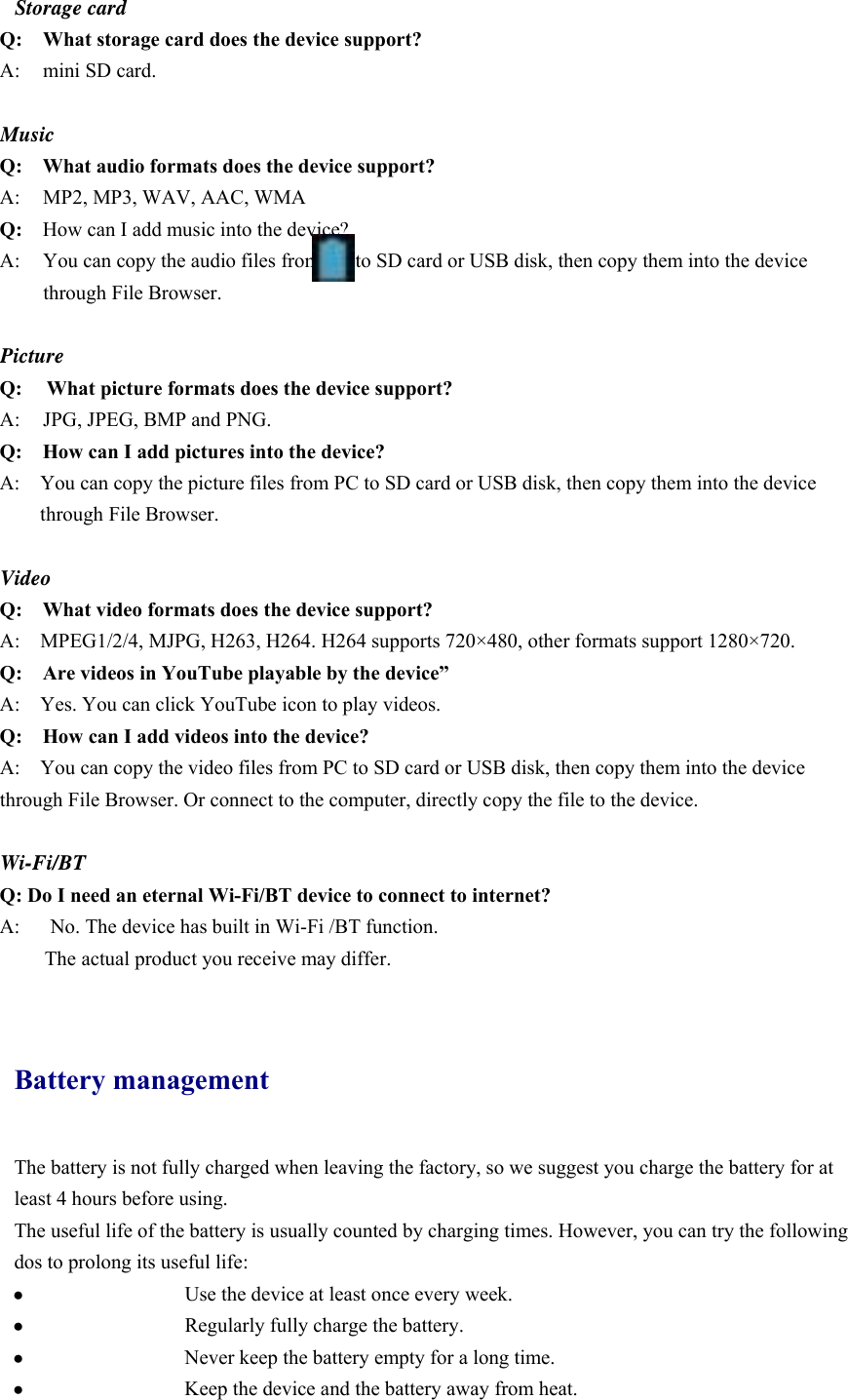 Storage card Q: What storage card does the device support? A:  mini SD card.  Music Q:  What audio formats does the device support? A:     MP2, MP3, WAV, AAC, WMA Q:  How can I add music into the device? A:  You can copy the audio files from PC to SD card or USB disk, then copy them into the device through File Browser.  Picture Q:  What picture formats does the device support? A:    JPG, JPEG, BMP and PNG. Q:    How can I add pictures into the device? A:    You can copy the picture files from PC to SD card or USB disk, then copy them into the device through File Browser.  Video Q:  What video formats does the device support? A:    MPEG1/2/4, MJPG, H263, H264. H264 supports 720×480, other formats support 1280×720. Q:  Are videos in YouTube playable by the device” A:    Yes. You can click YouTube icon to play videos. Q:  How can I add videos into the device? A:    You can copy the video files from PC to SD card or USB disk, then copy them into the device through File Browser. Or connect to the computer, directly copy the file to the device.  Wi-Fi/BT Q: Do I need an eternal Wi-Fi/BT device to connect to internet?   A:      No. The device has built in Wi-Fi /BT function.         The actual product you receive may differ.  Battery management The battery is not fully charged when leaving the factory, so we suggest you charge the battery for at least 4 hours before using.   The useful life of the battery is usually counted by charging times. However, you can try the following dos to prolong its useful life:   ●   Use the device at least once every week. ●   Regularly fully charge the battery. ●   Never keep the battery empty for a long time. ●   Keep the device and the battery away from heat. 