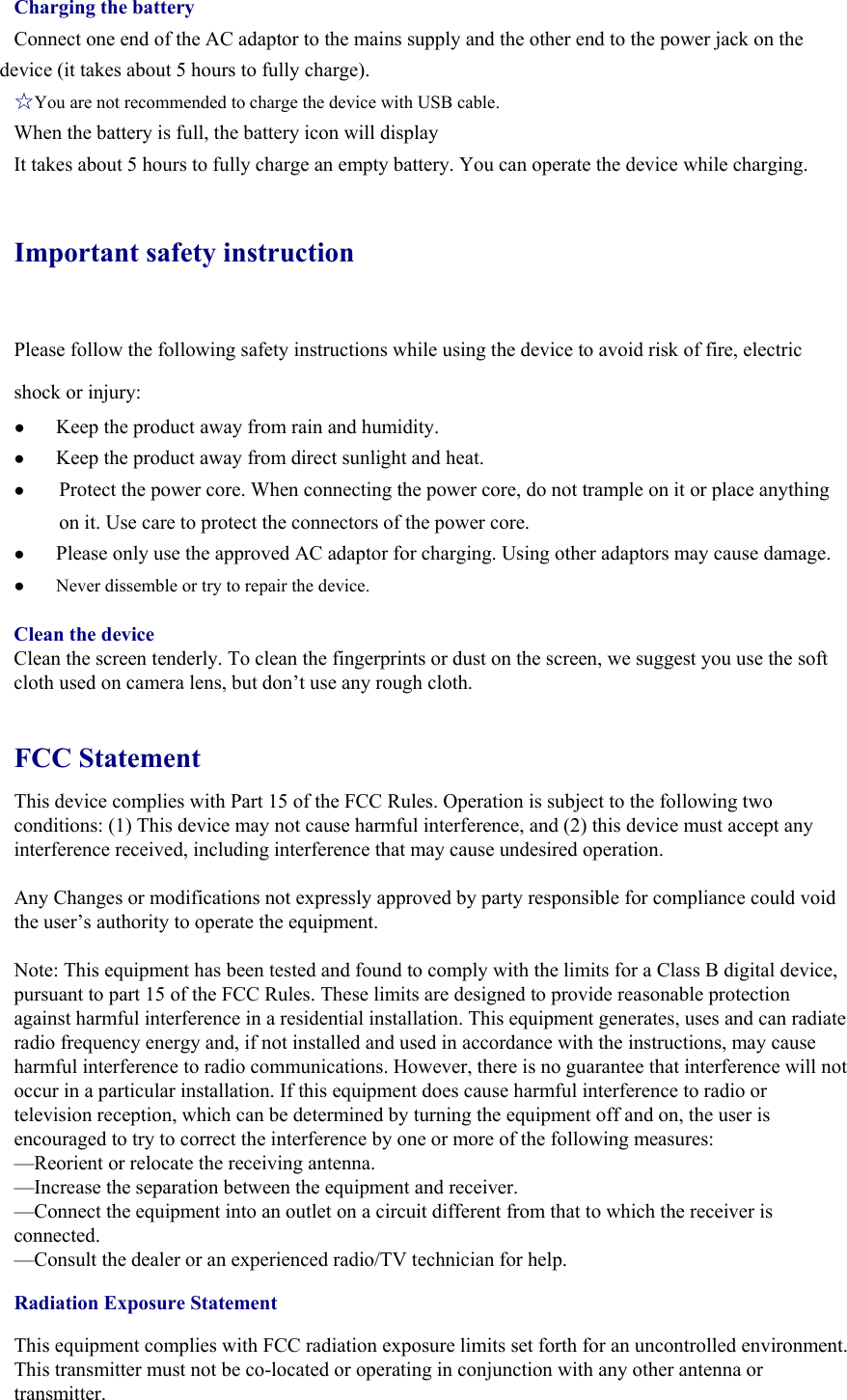 Charging the battery Connect one end of the AC adaptor to the mains supply and the other end to the power jack on the device (it takes about 5 hours to fully charge). ☆You are not recommended to charge the device with USB cable. When the battery is full, the battery icon will display       It takes about 5 hours to fully charge an empty battery. You can operate the device while charging. Important safety instruction Please follow the following safety instructions while using the device to avoid risk of fire, electric shock or injury: ● Keep the product away from rain and humidity.   ● Keep the product away from direct sunlight and heat. ● Protect the power core. When connecting the power core, do not trample on it or place anything on it. Use care to protect the connectors of the power core.   ● Please only use the approved AC adaptor for charging. Using other adaptors may cause damage.   ●  Never dissemble or try to repair the device.    Clean the device Clean the screen tenderly. To clean the fingerprints or dust on the screen, we suggest you use the soft cloth used on camera lens, but don’t use any rough cloth.    FCC Statement This device complies with Part 15 of the FCC Rules. Operation is subject to the following two conditions: (1) This device may not cause harmful interference, and (2) this device must accept any interference received, including interference that may cause undesired operation.  Any Changes or modifications not expressly approved by party responsible for compliance could void the user’s authority to operate the equipment.   Note: This equipment has been tested and found to comply with the limits for a Class B digital device, pursuant to part 15 of the FCC Rules. These limits are designed to provide reasonable protection against harmful interference in a residential installation. This equipment generates, uses and can radiate radio frequency energy and, if not installed and used in accordance with the instructions, may cause harmful interference to radio communications. However, there is no guarantee that interference will not occur in a particular installation. If this equipment does cause harmful interference to radio or television reception, which can be determined by turning the equipment off and on, the user is encouraged to try to correct the interference by one or more of the following measures: —Reorient or relocate the receiving antenna. —Increase the separation between the equipment and receiver. —Connect the equipment into an outlet on a circuit different from that to which the receiver is connected. —Consult the dealer or an experienced radio/TV technician for help. Radiation Exposure Statement This equipment complies with FCC radiation exposure limits set forth for an uncontrolled environment. This transmitter must not be co-located or operating in conjunction with any other antenna or transmitter. 