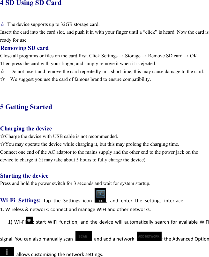 4 SD Using SD Card ☆ The device supports up to 32GB storage card.   Insert the card into the card slot, and push it in with your finger until a “click” is heard. Now the card is ready for use.   Removing SD card Close all programs or files on the card first. Click Settings → Storage → Remove SD card → OK. Then press the card with your finger, and simply remove it when it is ejected.   ☆    Do not insert and remove the card repeatedly in a short time, this may cause damage to the card. ☆    We suggest you use the card of famous brand to ensure compatibility.  5 Getting Started Charging the device ☆Charge the device with USB cable is not recommended. ☆You may operate the device while charging it, but this may prolong the charging time. Connect one end of the AC adaptor to the mains supply and the other end to the power jack on the device to charge it (it may take about 5 hours to fully charge the device).  Starting the device Press and hold the power switch for 3 seconds and wait for system startup.   Wi-Fi Settings: taptheSettingsicon,andenterthesettingsinterface. 1.Wireless&amp;network:connectandmanageWIFIandothernetworks.1)Wi‐Fi :startWIFIfunction,andthedevicewillautomaticallysearchforavailableWIFIsignal.Youcanalsomanuallyscanandaddanetwork;theAdvancedOptionallowscustomizingthenetworksettings.
