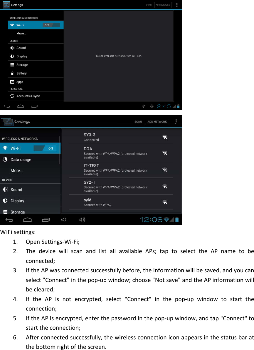 WiFisettings:1. OpenSettings‐Wi‐Fi;2. ThedevicewillscanandlistallavailableAPs;taptoselecttheAPnametobeconnected;3. IftheAPwasconnectedsuccessfullybefore,theinformationwillbesaved,andyoucanselect&quot;Connect&quot;inthepop‐upwindow;choose&quot;Notsave&quot;andtheAPinformationwillbecleared;4. IftheAPisnotencrypted,select&quot;Connect&quot;inthepop‐upwindowtostarttheconnection;5. IftheAPisencrypted,enterthepasswordinthepop‐upwindow,andtap&quot;Connect&quot;tostarttheconnection;6. Afterconnectedsuccessfully,thewirelessconnectioniconappearsinthestatusbaratthebottomrightofthescreen. 