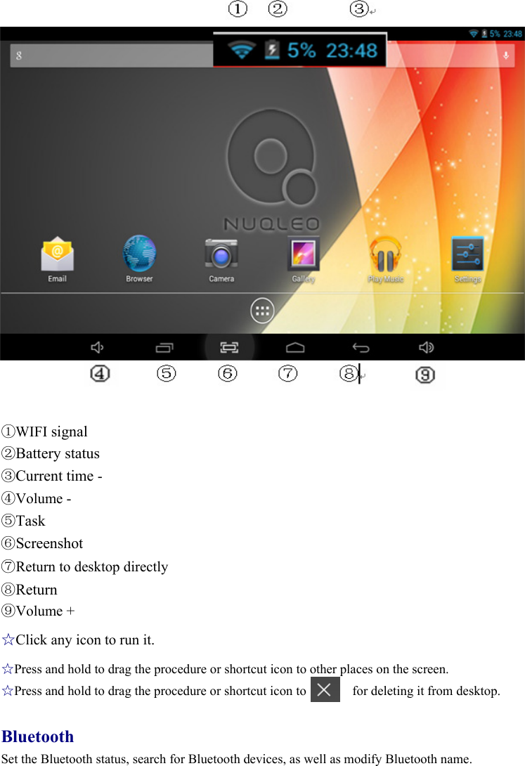 6 Desktop                     ①WIFI signal ②Battery status ③Current time - ④Volume - ⑤Task ⑥Screenshot ⑦Return to desktop directly ⑧Return ⑨Volume + ☆Click any icon to run it. ☆Press and hold to drag the procedure or shortcut icon to other places on the screen. ☆Press and hold to drag the procedure or shortcut icon to       for deleting it from desktop.  Bluetooth Set the Bluetooth status, search for Bluetooth devices, as well as modify Bluetooth name.  
