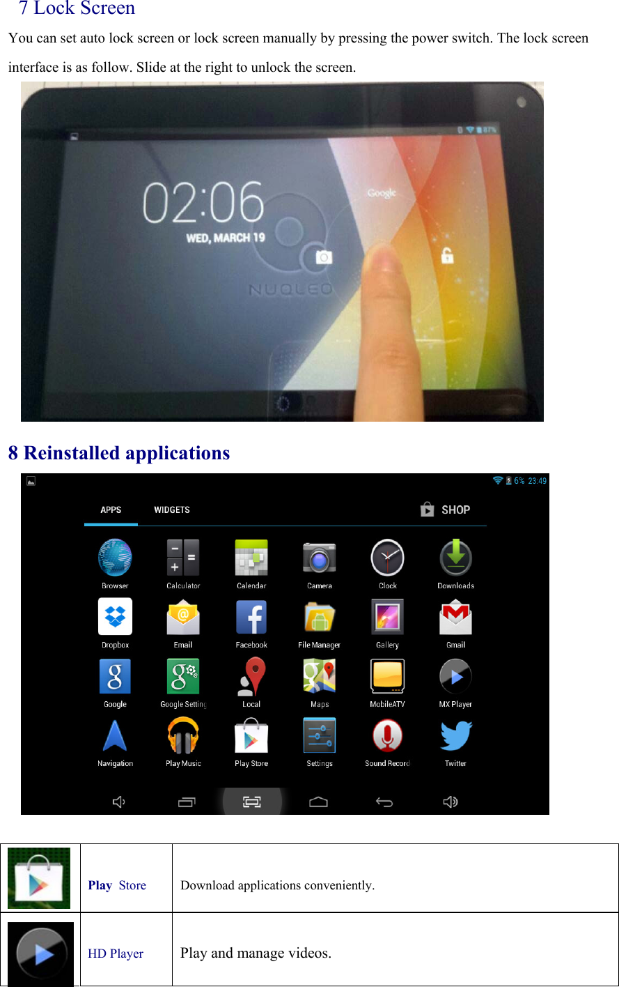 7 Lock Screen You can set auto lock screen or lock screen manually by pressing the power switch. The lock screen interface is as follow. Slide at the right to unlock the screen.              8 Reinstalled applications   Play Store   Download applications conveniently.   HD Player    Play and manage videos. 