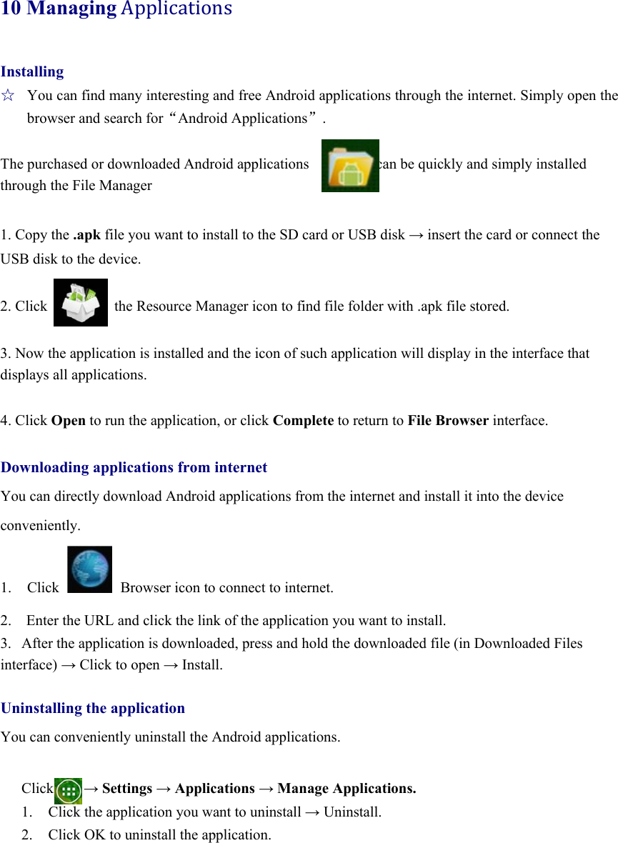 10 ManagingApplications Installing ☆  You can find many interesting and free Android applications through the internet. Simply open the browser and search for“Android Applications”.  The purchased or downloaded Android applications                  can be quickly and simply installed through the File Manager        1. Copy the .apk file you want to install to the SD card or USB disk → insert the card or connect the USB disk to the device.  2. Click         the Resource Manager icon to find file folder with .apk file stored.  3. Now the application is installed and the icon of such application will display in the interface that displays all applications.    4. Click Open to run the application, or click Complete to return to File Browser interface.  Downloading applications from internet You can directly download Android applications from the internet and install it into the device   conveniently.  1. Click   Browser icon to connect to internet.   2.    Enter the URL and click the link of the application you want to install.   3.  After the application is downloaded, press and hold the downloaded file (in Downloaded Files interface) → Click to open → Install.  Uninstalling the application You can conveniently uninstall the Android applications.    Click    → Settings → Applications → Manage Applications. 1. Click the application you want to uninstall → Uninstall. 2. Click OK to uninstall the application.      