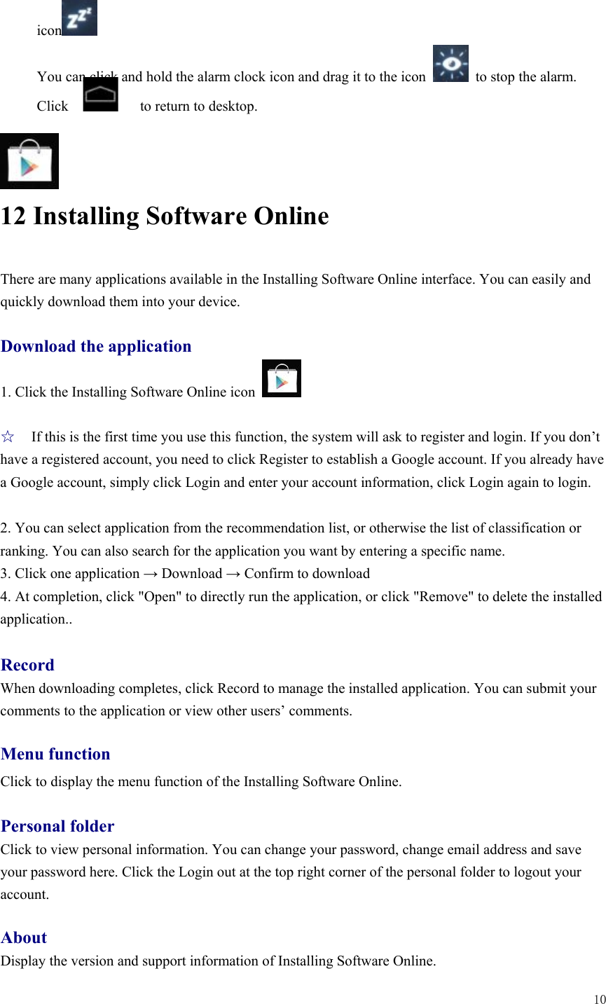  10   icon  You can click and hold the alarm clock icon and drag it to the icon    to stop the alarm. Click         to return to desktop.     12 Installing Software Online There are many applications available in the Installing Software Online interface. You can easily and quickly download them into your device.  Download the application 1. Click the Installing Software Online icon    ☆ If this is the first time you use this function, the system will ask to register and login. If you don’t have a registered account, you need to click Register to establish a Google account. If you already have a Google account, simply click Login and enter your account information, click Login again to login.    2. You can select application from the recommendation list, or otherwise the list of classification or ranking. You can also search for the application you want by entering a specific name.   3. Click one application → Download → Confirm to download   4. At completion, click &quot;Open&quot; to directly run the application, or click &quot;Remove&quot; to delete the installed application..  Record When downloading completes, click Record to manage the installed application. You can submit your comments to the application or view other users’ comments.    Menu function Click to display the menu function of the Installing Software Online.    Personal folder Click to view personal information. You can change your password, change email address and save your password here. Click the Login out at the top right corner of the personal folder to logout your account.   About Display the version and support information of Installing Software Online.   