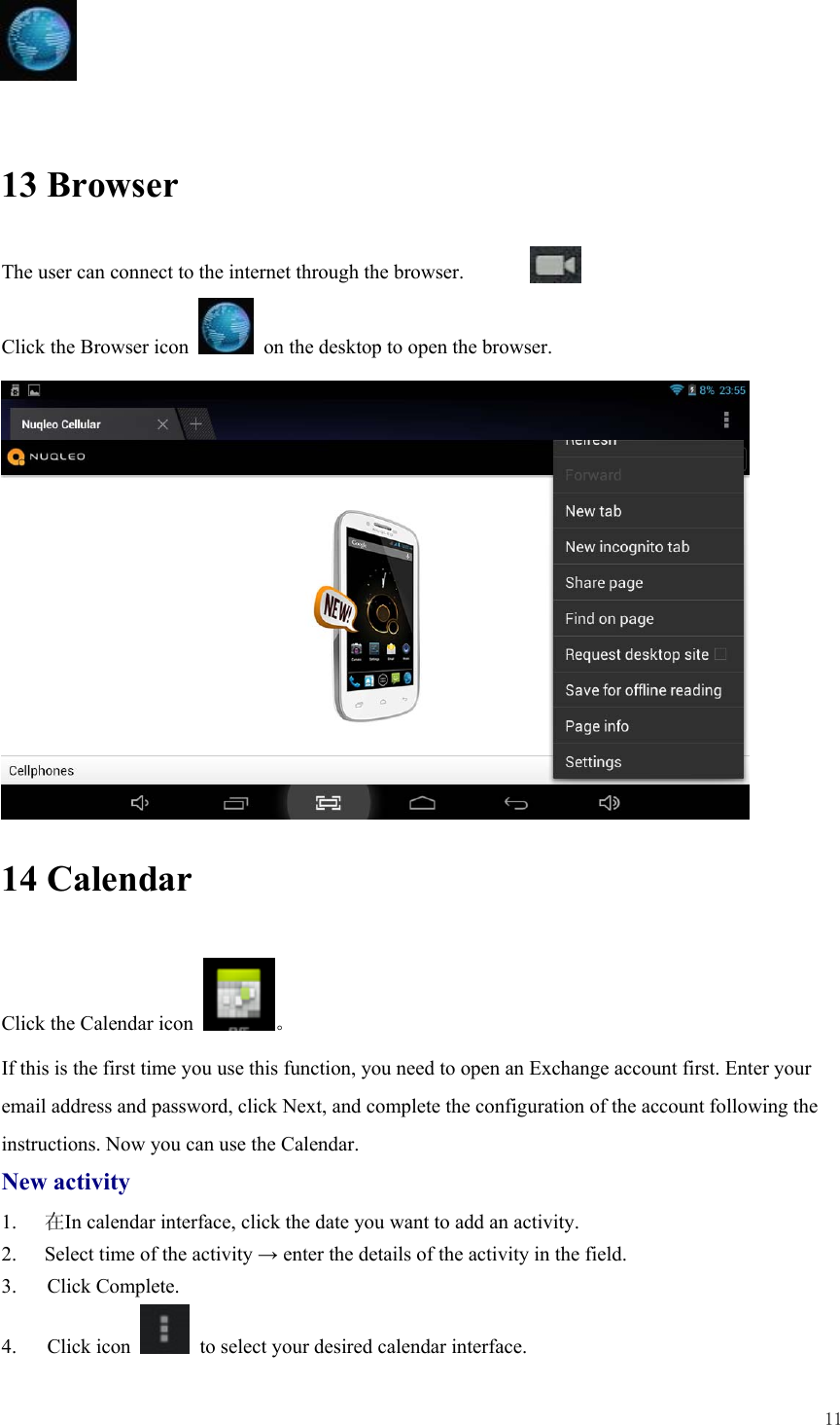  11     13 Browser The user can connect to the internet through the browser.  Click the Browser icon    on the desktop to open the browser.              14 Calendar Click the Calendar icon  。 If this is the first time you use this function, you need to open an Exchange account first. Enter your email address and password, click Next, and complete the configuration of the account following the instructions. Now you can use the Calendar.   New activity 1.  在In calendar interface, click the date you want to add an activity. 2.  Select time of the activity → enter the details of the activity in the field. 3.   Click Complete. 4.   Click icon    to select your desired calendar interface.  