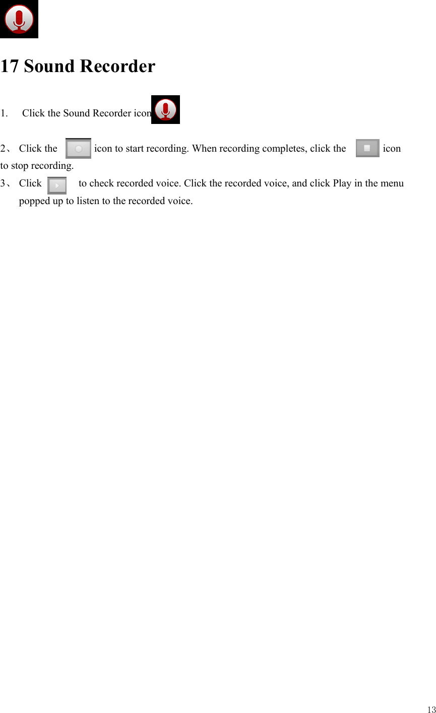  13       17 Sound Recorder 1.  Click the Sound Recorder icon  2、 Click the       icon to start recording. When recording completes, click the       icon  to stop recording. 3、 Click       to check recorded voice. Click the recorded voice, and click Play in the menu popped up to listen to the recorded voice.    