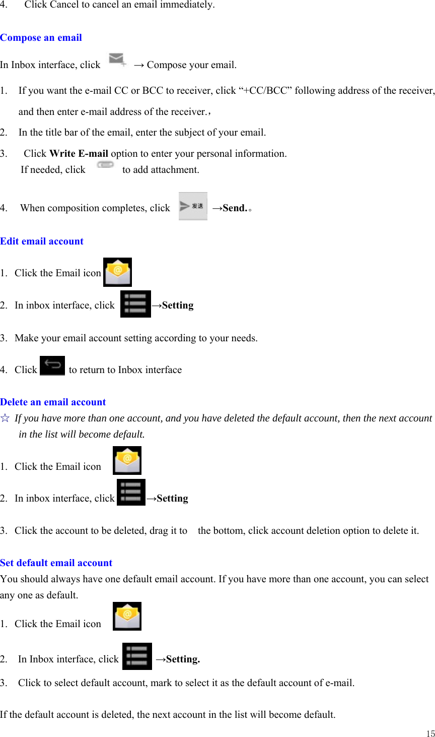  15  4.   Click Cancel to cancel an email immediately.  Compose an email In Inbox interface, click   → Compose your email. 1. If you want the e-mail CC or BCC to receiver, click “+CC/BCC” following address of the receiver, and then enter e-mail address of the receiver.，                    2. In the title bar of the email, enter the subject of your email. 3.  Click Write E-mail option to enter your personal information. If needed, click       to add attachment.  4.  When composition completes, click        →Send.。  Edit email account  1. Click the Email icon  2. In inbox interface, click       →Setting  3. Make your email account setting according to your needs.  4. Click      to return to Inbox interface  Delete an email account ☆ If you have more than one account, and you have deleted the default account, then the next account in the list will become default.  1. Click the Email icon  2. In inbox interface, click            →Setting  3. Click the account to be deleted, drag it to    the bottom, click account deletion option to delete it.  Set default email account You should always have one default email account. If you have more than one account, you can select any one as default.  1.  Click the Email icon   2.  In Inbox interface, click       →Setting.  3.    Click to select default account, mark to select it as the default account of e-mail.  If the default account is deleted, the next account in the list will become default. 