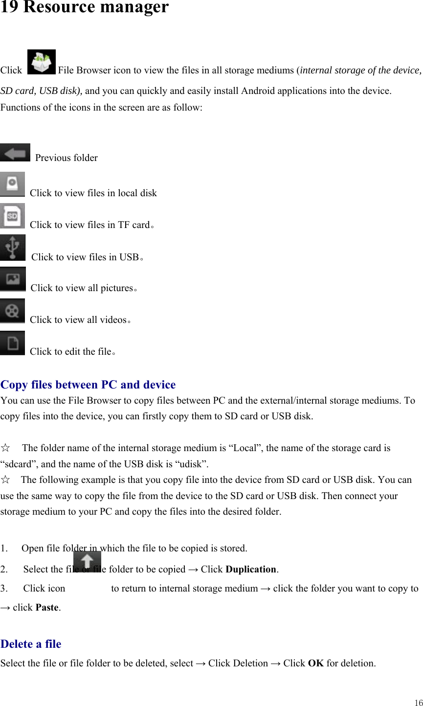  16  19 Resource manager    Click              File Browser icon to view the files in all storage mediums (internal storage of the device, SD card, USB disk), and you can quickly and easily install Android applications into the device.   Functions of the icons in the screen are as follow:   Previous folder   Click to view files in local disk   Click to view files in TF card。   Click to view files in USB。   Click to view all pictures。   Click to view all videos。   Click to edit the file。  Copy files between PC and device You can use the File Browser to copy files between PC and the external/internal storage mediums. To copy files into the device, you can firstly copy them to SD card or USB disk.    ☆  The folder name of the internal storage medium is “Local”, the name of the storage card is “sdcard”, and the name of the USB disk is “udisk”. ☆    The following example is that you copy file into the device from SD card or USB disk. You can use the same way to copy the file from the device to the SD card or USB disk. Then connect your storage medium to your PC and copy the files into the desired folder.      1.  Open file folder in which the file to be copied is stored.   2.      Select the file or file folder to be copied → Click Duplication.  3.   Click icon         to return to internal storage medium → click the folder you want to copy to → click Paste.   Delete a file Select the file or file folder to be deleted, select → Click Deletion → Click OK for deletion.   