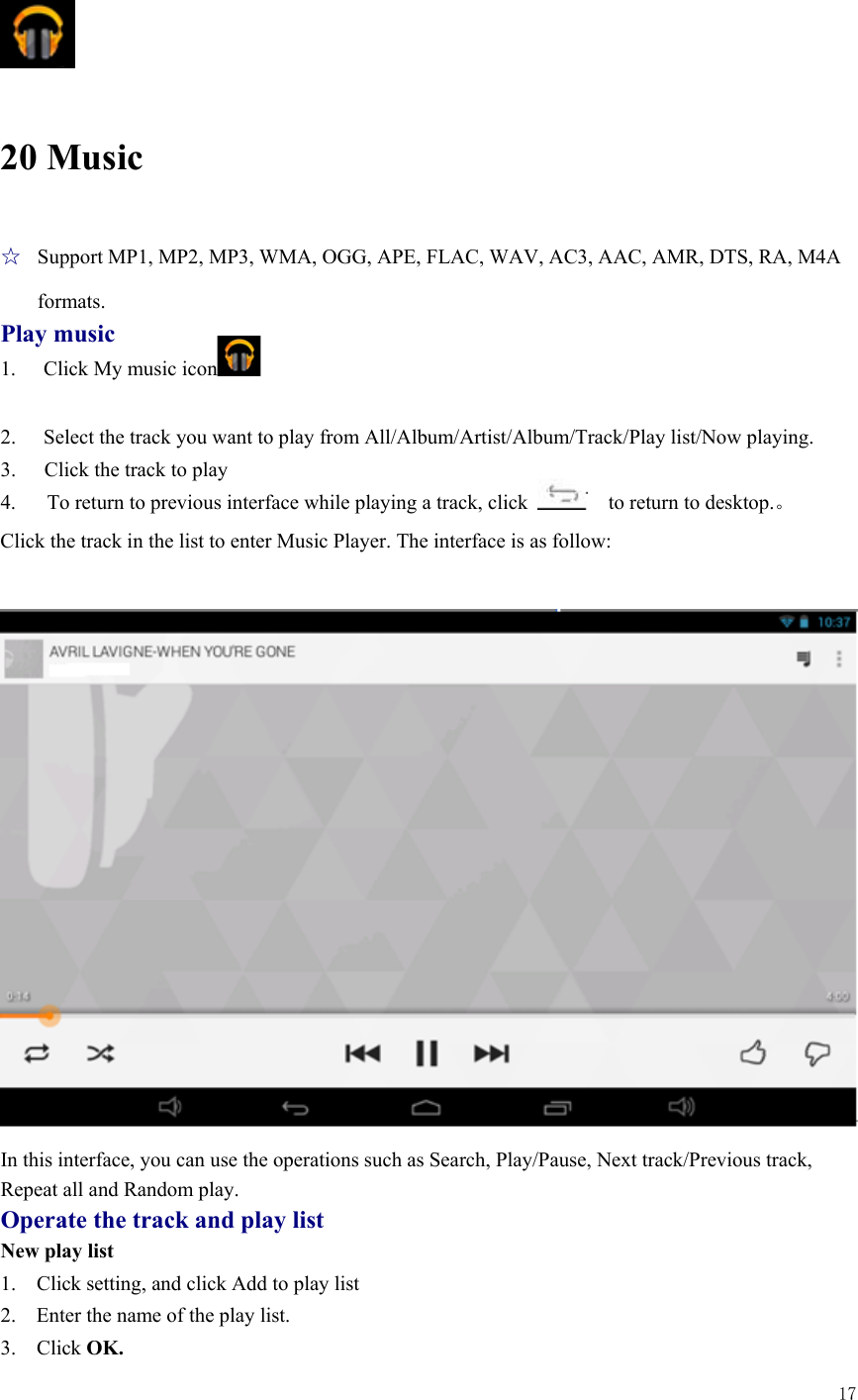  17    20 Music ☆  Support MP1, MP2, MP3, WMA, OGG, APE, FLAC, WAV, AC3, AAC, AMR, DTS, RA, M4A formats. Play music 1.  Click My music icon   2.  Select the track you want to play from All/Album/Artist/Album/Track/Play list/Now playing. 3.  Click the track to play 4.   To return to previous interface while playing a track, click      to return to desktop.。 Click the track in the list to enter Music Player. The interface is as follow:   In this interface, you can use the operations such as Search, Play/Pause, Next track/Previous track, Repeat all and Random play. Operate the track and play list New play list 1.    Click setting, and click Add to play list 2.    Enter the name of the play list.   3.  Click OK. 