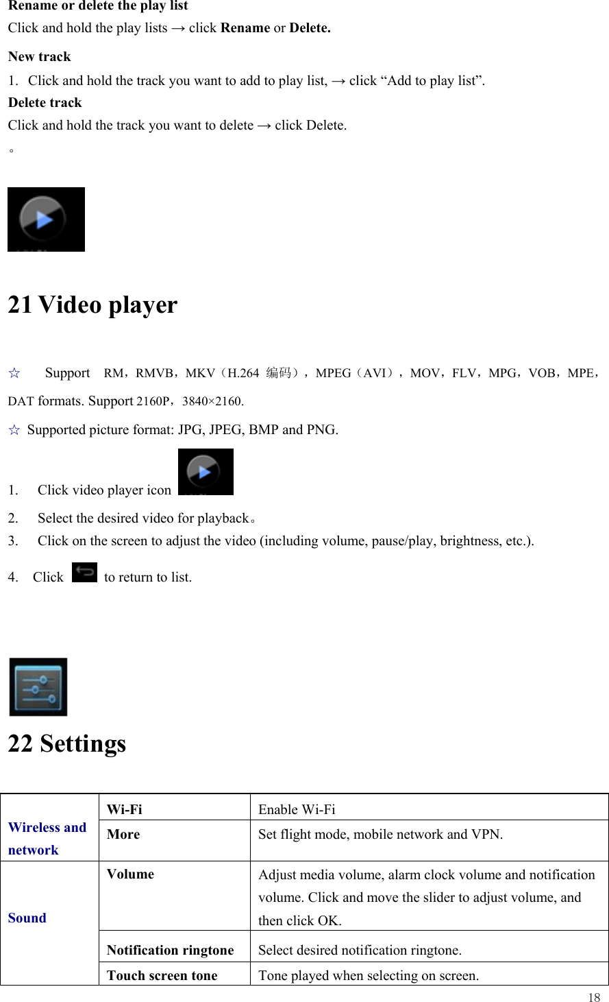  18  Rename or delete the play list Click and hold the play lists → click Rename or Delete. New track 1. Click and hold the track you want to add to play list, → click “Add to play list”. Delete track Click and hold the track you want to delete → click Delete. 。   21 Video player ☆  Support  RM，RMVB，MKV（H.264  编码），MPEG（AVI），MOV，FLV，MPG，VOB，MPE，DAT formats. Support 2160P，3840×2160.  ☆ Supported picture format: JPG, JPEG, BMP and PNG. 1.  Click video player icon   2.  Select the desired video for playback。 3.  Click on the screen to adjust the video (including volume, pause/play, brightness, etc.). 4.  Click   to return to list.     22 Settings  Wireless and network Wi-Fi  Enable Wi-Fi More  Set flight mode, mobile network and VPN.   Sound Volume  Adjust media volume, alarm clock volume and notification volume. Click and move the slider to adjust volume, and then click OK. Notification ringtone  Select desired notification ringtone. Touch screen tone  Tone played when selecting on screen. 